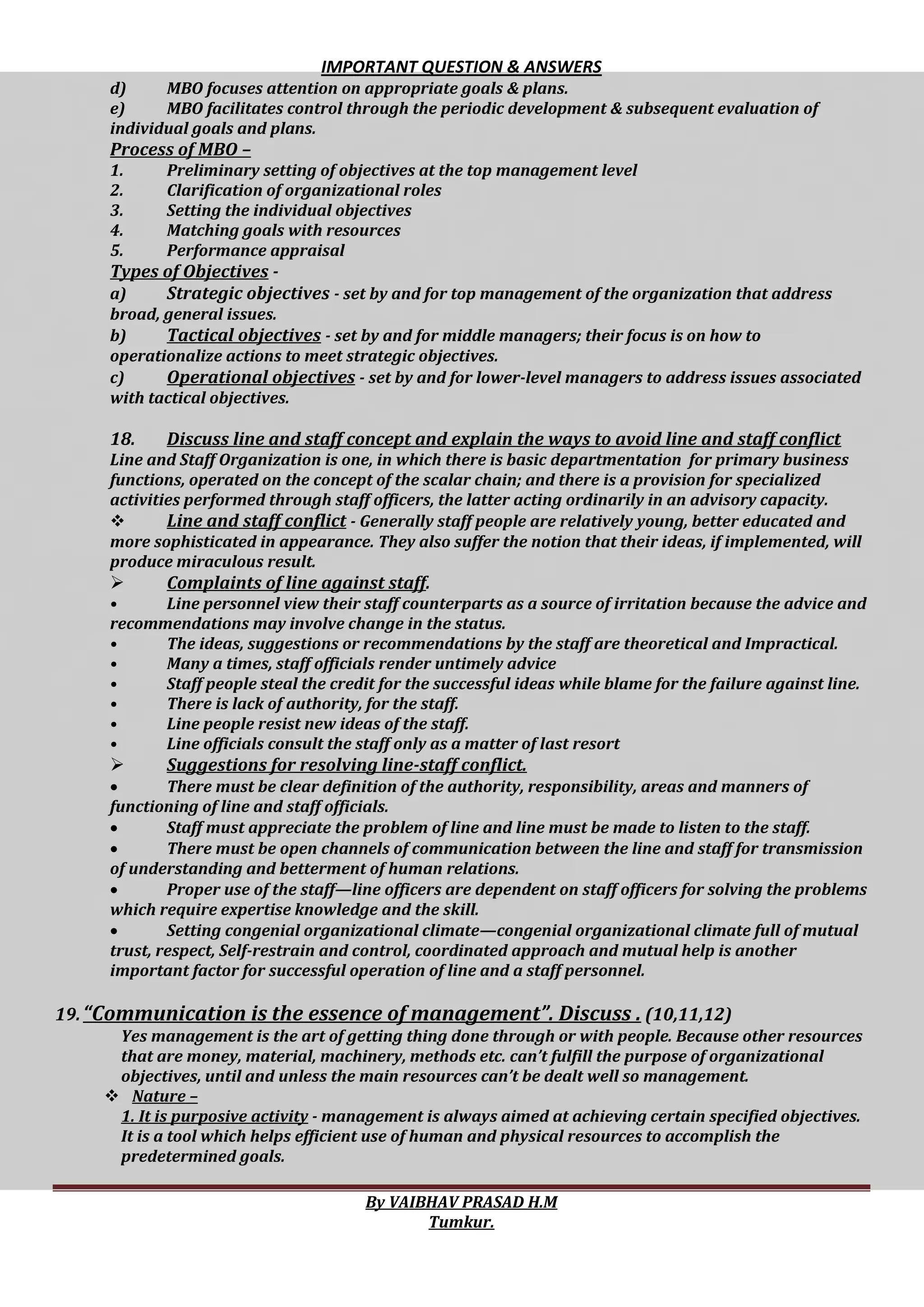 IMPORTANT QUESTION & ANSWERS
By VAIBHAV PRASAD H.M
Tumkur.
d) MBO focuses attention on appropriate goals & plans.
e) MBO facilitates control through the periodic development & subsequent evaluation of
individual goals and plans.
Process of MBO –
1. Preliminary setting of objectives at the top management level
2. Clarification of organizational roles
3. Setting the individual objectives
4. Matching goals with resources
5. Performance appraisal
Types of Objectives -
a) Strategic objectives - set by and for top management of the organization that address
broad, general issues.
b) Tactical objectives - set by and for middle managers; their focus is on how to
operationalize actions to meet strategic objectives.
c) Operational objectives - set by and for lower-level managers to address issues associated
with tactical objectives.
18. Discuss line and staff concept and explain the ways to avoid line and staff conflict
Line and Staff Organization is one, in which there is basic departmentation for primary business
functions, operated on the concept of the scalar chain; and there is a provision for specialized
activities performed through staff officers, the latter acting ordinarily in an advisory capacity.
 Line and staff conflict - Generally staff people are relatively young, better educated and
more sophisticated in appearance. They also suffer the notion that their ideas, if implemented, will
produce miraculous result.
 Complaints of line against staff.
• Line personnel view their staff counterparts as a source of irritation because the advice and
recommendations may involve change in the status.
• The ideas, suggestions or recommendations by the staff are theoretical and Impractical.
• Many a times, staff officials render untimely advice
• Staff people steal the credit for the successful ideas while blame for the failure against line.
• There is lack of authority, for the staff.
• Line people resist new ideas of the staff.
• Line officials consult the staff only as a matter of last resort
 Suggestions for resolving line-staff conflict.
 There must be clear definition of the authority, responsibility, areas and manners of
functioning of line and staff officials.
 Staff must appreciate the problem of line and line must be made to listen to the staff.
 There must be open channels of communication between the line and staff for transmission
of understanding and betterment of human relations.
 Proper use of the staff—line officers are dependent on staff officers for solving the problems
which require expertise knowledge and the skill.
 Setting congenial organizational climate—congenial organizational climate full of mutual
trust, respect, Self-restrain and control, coordinated approach and mutual help is another
important factor for successful operation of line and a staff personnel.
19.“Communication is the essence of management”. Discuss . (10,11,12)
Yes management is the art of getting thing done through or with people. Because other resources
that are money, material, machinery, methods etc. can’t fulfill the purpose of organizational
objectives, until and unless the main resources can’t be dealt well so management.
 Nature –
1. It is purposive activity - management is always aimed at achieving certain specified objectives.
It is a tool which helps efficient use of human and physical resources to accomplish the
predetermined goals.
 