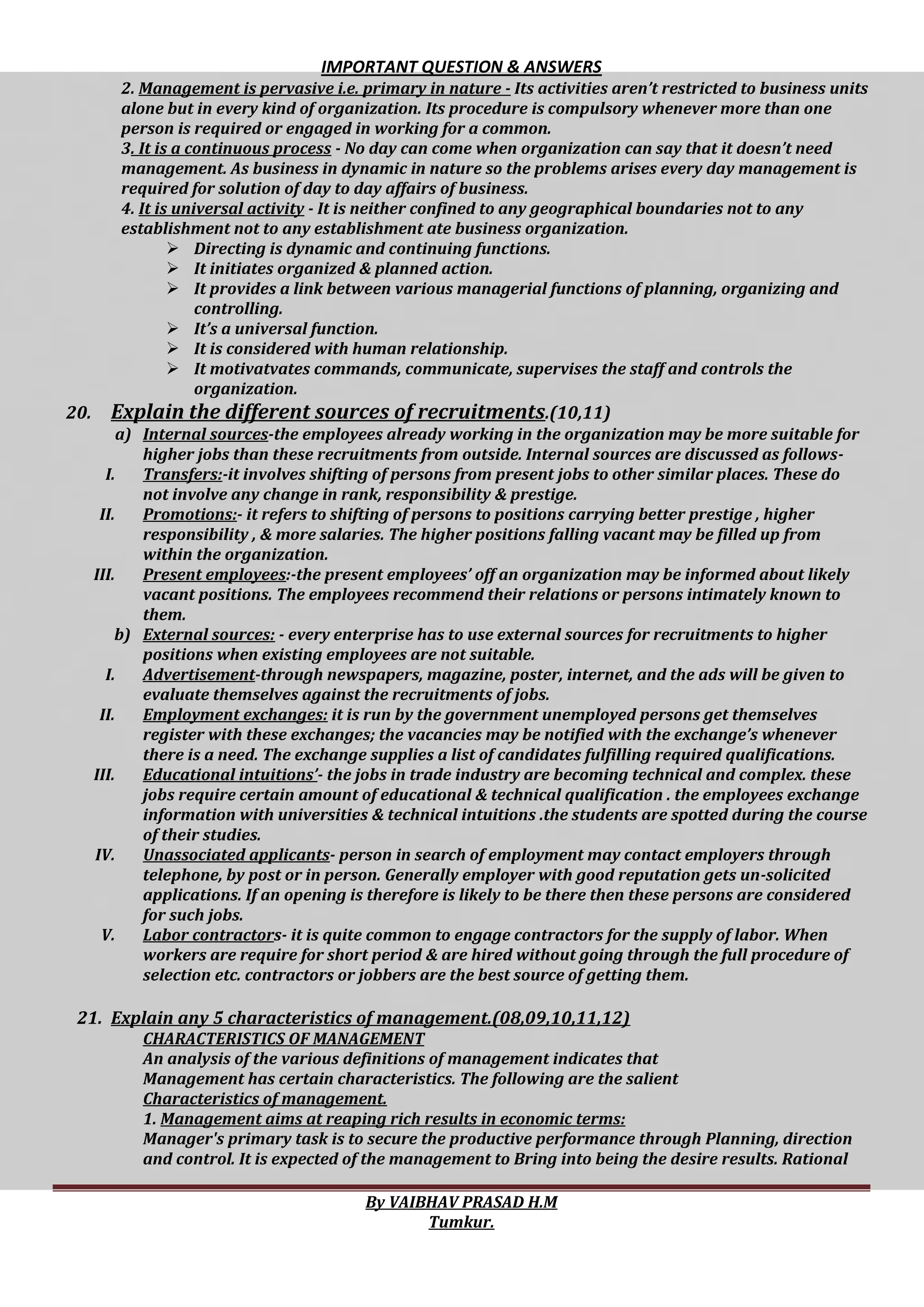 IMPORTANT QUESTION & ANSWERS
By VAIBHAV PRASAD H.M
Tumkur.
2. Management is pervasive i.e. primary in nature - Its activities aren’t restricted to business units
alone but in every kind of organization. Its procedure is compulsory whenever more than one
person is required or engaged in working for a common.
3. It is a continuous process - No day can come when organization can say that it doesn’t need
management. As business in dynamic in nature so the problems arises every day management is
required for solution of day to day affairs of business.
4. It is universal activity - It is neither confined to any geographical boundaries not to any
establishment not to any establishment ate business organization.
 Directing is dynamic and continuing functions.
 It initiates organized & planned action.
 It provides a link between various managerial functions of planning, organizing and
controlling.
 It’s a universal function.
 It is considered with human relationship.
 It motivatvates commands, communicate, supervises the staff and controls the
organization.
20. Explain the different sources of recruitments.(10,11)
a) Internal sources-the employees already working in the organization may be more suitable for
higher jobs than these recruitments from outside. Internal sources are discussed as follows-
I. Transfers:-it involves shifting of persons from present jobs to other similar places. These do
not involve any change in rank, responsibility & prestige.
II. Promotions:- it refers to shifting of persons to positions carrying better prestige , higher
responsibility , & more salaries. The higher positions falling vacant may be filled up from
within the organization.
III. Present employees:-the present employees’ off an organization may be informed about likely
vacant positions. The employees recommend their relations or persons intimately known to
them.
b) External sources: - every enterprise has to use external sources for recruitments to higher
positions when existing employees are not suitable.
I. Advertisement-through newspapers, magazine, poster, internet, and the ads will be given to
evaluate themselves against the recruitments of jobs.
II. Employment exchanges: it is run by the government unemployed persons get themselves
register with these exchanges; the vacancies may be notified with the exchange’s whenever
there is a need. The exchange supplies a list of candidates fulfilling required qualifications.
III. Educational intuitions’- the jobs in trade industry are becoming technical and complex. these
jobs require certain amount of educational & technical qualification . the employees exchange
information with universities & technical intuitions .the students are spotted during the course
of their studies.
IV. Unassociated applicants- person in search of employment may contact employers through
telephone, by post or in person. Generally employer with good reputation gets un-solicited
applications. If an opening is therefore is likely to be there then these persons are considered
for such jobs.
V. Labor contractors- it is quite common to engage contractors for the supply of labor. When
workers are require for short period & are hired without going through the full procedure of
selection etc. contractors or jobbers are the best source of getting them.
21. Explain any 5 characteristics of management.(08,09,10,11,12)
CHARACTERISTICS OF MANAGEMENT
An analysis of the various definitions of management indicates that
Management has certain characteristics. The following are the salient
Characteristics of management.
1. Management aims at reaping rich results in economic terms:
Manager's primary task is to secure the productive performance through Planning, direction
and control. It is expected of the management to Bring into being the desire results. Rational
 