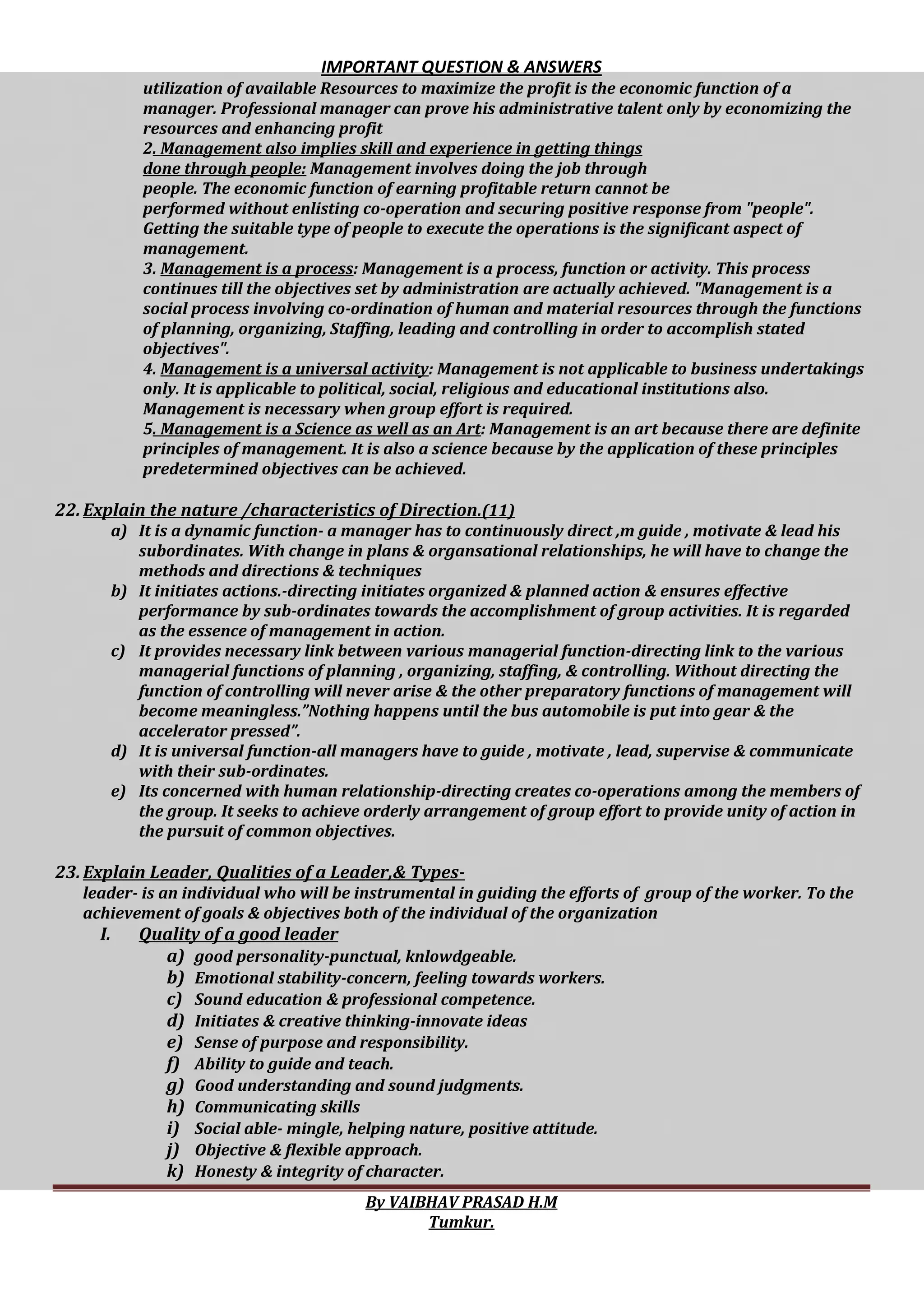 IMPORTANT QUESTION & ANSWERS
By VAIBHAV PRASAD H.M
Tumkur.
utilization of available Resources to maximize the profit is the economic function of a
manager. Professional manager can prove his administrative talent only by economizing the
resources and enhancing profit
2. Management also implies skill and experience in getting things
done through people: Management involves doing the job through
people. The economic function of earning profitable return cannot be
performed without enlisting co-operation and securing positive response from "people".
Getting the suitable type of people to execute the operations is the significant aspect of
management.
3. Management is a process: Management is a process, function or activity. This process
continues till the objectives set by administration are actually achieved. "Management is a
social process involving co-ordination of human and material resources through the functions
of planning, organizing, Staffing, leading and controlling in order to accomplish stated
objectives".
4. Management is a universal activity: Management is not applicable to business undertakings
only. It is applicable to political, social, religious and educational institutions also.
Management is necessary when group effort is required.
5. Management is a Science as well as an Art: Management is an art because there are definite
principles of management. It is also a science because by the application of these principles
predetermined objectives can be achieved.
22.Explain the nature /characteristics of Direction.(11)
a) It is a dynamic function- a manager has to continuously direct ,m guide , motivate & lead his
subordinates. With change in plans & organsational relationships, he will have to change the
methods and directions & techniques
b) It initiates actions.-directing initiates organized & planned action & ensures effective
performance by sub-ordinates towards the accomplishment of group activities. It is regarded
as the essence of management in action.
c) It provides necessary link between various managerial function-directing link to the various
managerial functions of planning , organizing, staffing, & controlling. Without directing the
function of controlling will never arise & the other preparatory functions of management will
become meaningless.”Nothing happens until the bus automobile is put into gear & the
accelerator pressed”.
d) It is universal function-all managers have to guide , motivate , lead, supervise & communicate
with their sub-ordinates.
e) Its concerned with human relationship-directing creates co-operations among the members of
the group. It seeks to achieve orderly arrangement of group effort to provide unity of action in
the pursuit of common objectives.
23.Explain Leader, Qualities of a Leader,& Types-
leader- is an individual who will be instrumental in guiding the efforts of group of the worker. To the
achievement of goals & objectives both of the individual of the organization
I. Quality of a good leader
a) good personality-punctual, knlowdgeable.
b) Emotional stability-concern, feeling towards workers.
c) Sound education & professional competence.
d) Initiates & creative thinking-innovate ideas
e) Sense of purpose and responsibility.
f) Ability to guide and teach.
g) Good understanding and sound judgments.
h) Communicating skills
i) Social able- mingle, helping nature, positive attitude.
j) Objective & flexible approach.
k) Honesty & integrity of character.
 