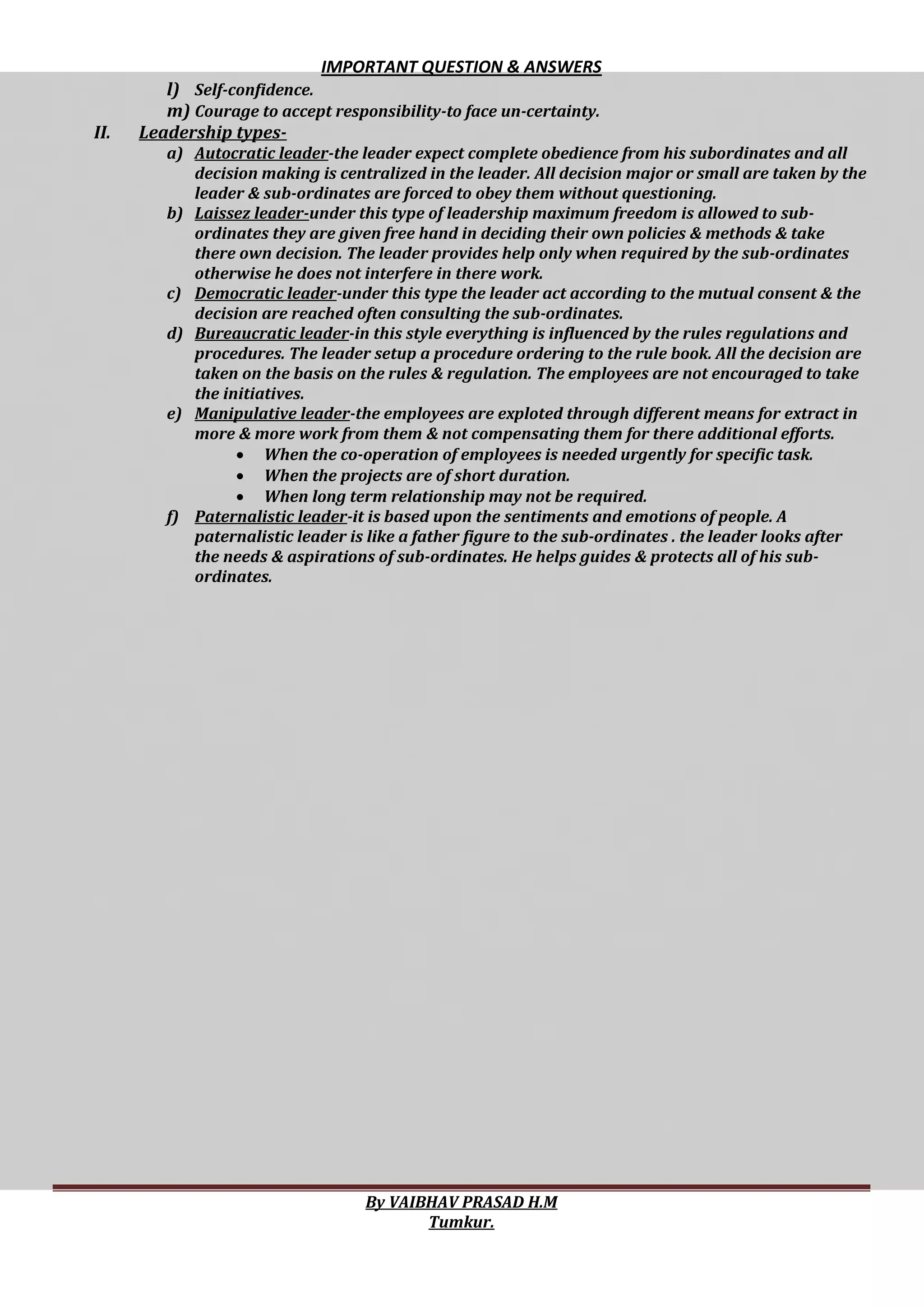 IMPORTANT QUESTION & ANSWERS
By VAIBHAV PRASAD H.M
Tumkur.
l) Self-confidence.
m) Courage to accept responsibility-to face un-certainty.
II. Leadership types-
a) Autocratic leader-the leader expect complete obedience from his subordinates and all
decision making is centralized in the leader. All decision major or small are taken by the
leader & sub-ordinates are forced to obey them without questioning.
b) Laissez leader-under this type of leadership maximum freedom is allowed to sub-
ordinates they are given free hand in deciding their own policies & methods & take
there own decision. The leader provides help only when required by the sub-ordinates
otherwise he does not interfere in there work.
c) Democratic leader-under this type the leader act according to the mutual consent & the
decision are reached often consulting the sub-ordinates.
d) Bureaucratic leader-in this style everything is influenced by the rules regulations and
procedures. The leader setup a procedure ordering to the rule book. All the decision are
taken on the basis on the rules & regulation. The employees are not encouraged to take
the initiatives.
e) Manipulative leader-the employees are exploted through different means for extract in
more & more work from them & not compensating them for there additional efforts.
 When the co-operation of employees is needed urgently for specific task.
 When the projects are of short duration.
 When long term relationship may not be required.
f) Paternalistic leader-it is based upon the sentiments and emotions of people. A
paternalistic leader is like a father figure to the sub-ordinates . the leader looks after
the needs & aspirations of sub-ordinates. He helps guides & protects all of his sub-
ordinates.
 
