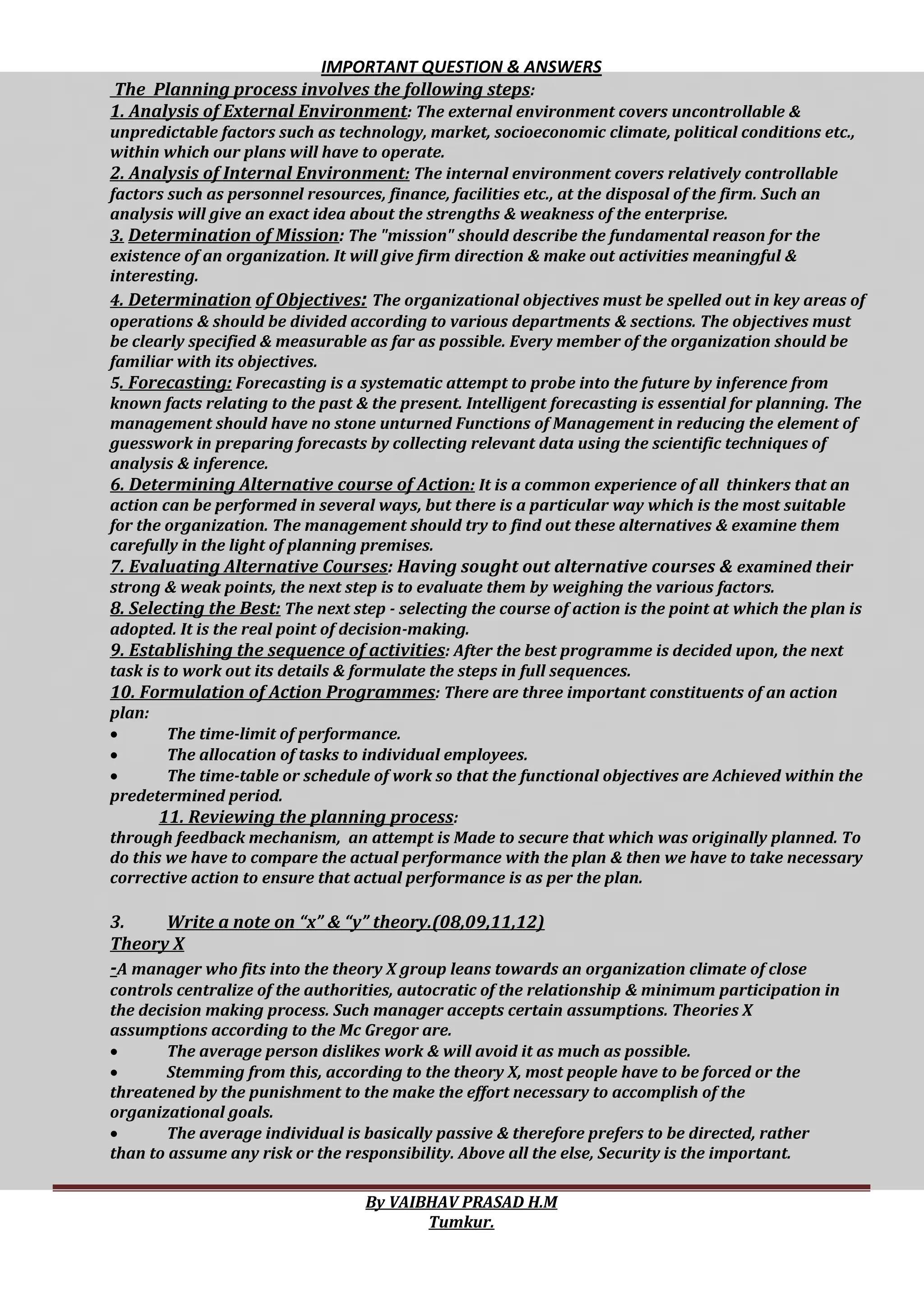 IMPORTANT QUESTION & ANSWERS
By VAIBHAV PRASAD H.M
Tumkur.
The Planning process involves the following steps:
1. Analysis of External Environment: The external environment covers uncontrollable &
unpredictable factors such as technology, market, socioeconomic climate, political conditions etc.,
within which our plans will have to operate.
2. Analysis of Internal Environment: The internal environment covers relatively controllable
factors such as personnel resources, finance, facilities etc., at the disposal of the firm. Such an
analysis will give an exact idea about the strengths & weakness of the enterprise.
3. Determination of Mission: The "mission" should describe the fundamental reason for the
existence of an organization. It will give firm direction & make out activities meaningful &
interesting.
4. Determination of Objectives: The organizational objectives must be spelled out in key areas of
operations & should be divided according to various departments & sections. The objectives must
be clearly specified & measurable as far as possible. Every member of the organization should be
familiar with its objectives.
5. Forecasting: Forecasting is a systematic attempt to probe into the future by inference from
known facts relating to the past & the present. Intelligent forecasting is essential for planning. The
management should have no stone unturned Functions of Management in reducing the element of
guesswork in preparing forecasts by collecting relevant data using the scientific techniques of
analysis & inference.
6. Determining Alternative course of Action: It is a common experience of all thinkers that an
action can be performed in several ways, but there is a particular way which is the most suitable
for the organization. The management should try to find out these alternatives & examine them
carefully in the light of planning premises.
7. Evaluating Alternative Courses: Having sought out alternative courses & examined their
strong & weak points, the next step is to evaluate them by weighing the various factors.
8. Selecting the Best: The next step - selecting the course of action is the point at which the plan is
adopted. It is the real point of decision-making.
9. Establishing the sequence of activities: After the best programme is decided upon, the next
task is to work out its details & formulate the steps in full sequences.
10. Formulation of Action Programmes: There are three important constituents of an action
plan:
 The time-limit of performance.
 The allocation of tasks to individual employees.
 The time-table or schedule of work so that the functional objectives are Achieved within the
predetermined period.
11. Reviewing the planning process:
through feedback mechanism, an attempt is Made to secure that which was originally planned. To
do this we have to compare the actual performance with the plan & then we have to take necessary
corrective action to ensure that actual performance is as per the plan.
3. Write a note on “x” & “y” theory.(08,09,11,12)
Theory X
-A manager who fits into the theory X group leans towards an organization climate of close
controls centralize of the authorities, autocratic of the relationship & minimum participation in
the decision making process. Such manager accepts certain assumptions. Theories X
assumptions according to the Mc Gregor are.
 The average person dislikes work & will avoid it as much as possible.
 Stemming from this, according to the theory X, most people have to be forced or the
threatened by the punishment to the make the effort necessary to accomplish of the
organizational goals.
 The average individual is basically passive & therefore prefers to be directed, rather
than to assume any risk or the responsibility. Above all the else, Security is the important.
 