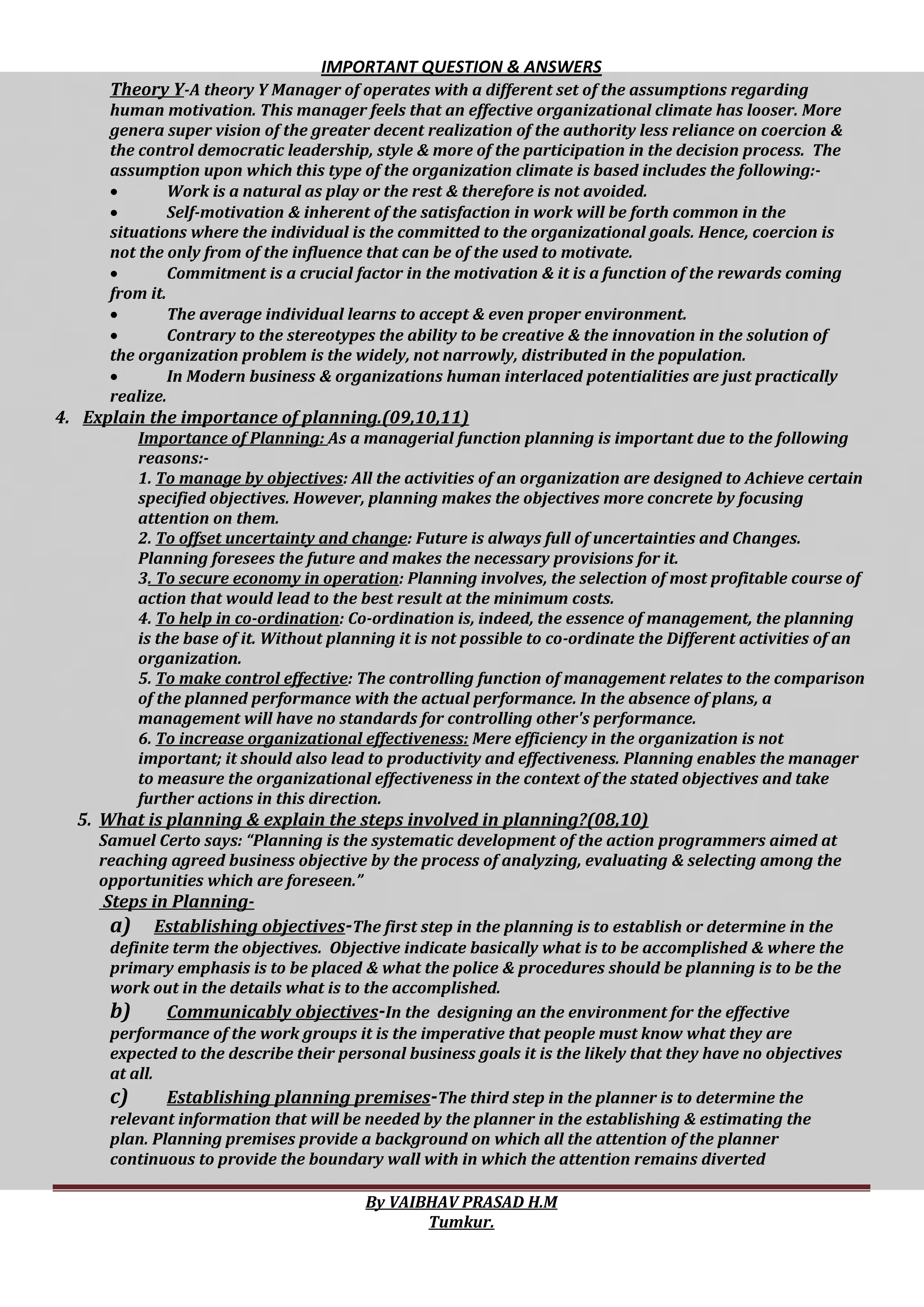 IMPORTANT QUESTION & ANSWERS
By VAIBHAV PRASAD H.M
Tumkur.
Theory Y-A theory Y Manager of operates with a different set of the assumptions regarding
human motivation. This manager feels that an effective organizational climate has looser. More
genera super vision of the greater decent realization of the authority less reliance on coercion &
the control democratic leadership, style & more of the participation in the decision process. The
assumption upon which this type of the organization climate is based includes the following:-
 Work is a natural as play or the rest & therefore is not avoided.
 Self-motivation & inherent of the satisfaction in work will be forth common in the
situations where the individual is the committed to the organizational goals. Hence, coercion is
not the only from of the influence that can be of the used to motivate.
 Commitment is a crucial factor in the motivation & it is a function of the rewards coming
from it.
 The average individual learns to accept & even proper environment.
 Contrary to the stereotypes the ability to be creative & the innovation in the solution of
the organization problem is the widely, not narrowly, distributed in the population.
 In Modern business & organizations human interlaced potentialities are just practically
realize.
4. Explain the importance of planning.(09,10,11)
Importance of Planning: As a managerial function planning is important due to the following
reasons:-
1. To manage by objectives: All the activities of an organization are designed to Achieve certain
specified objectives. However, planning makes the objectives more concrete by focusing
attention on them.
2. To offset uncertainty and change: Future is always full of uncertainties and Changes.
Planning foresees the future and makes the necessary provisions for it.
3. To secure economy in operation: Planning involves, the selection of most profitable course of
action that would lead to the best result at the minimum costs.
4. To help in co-ordination: Co-ordination is, indeed, the essence of management, the planning
is the base of it. Without planning it is not possible to co-ordinate the Different activities of an
organization.
5. To make control effective: The controlling function of management relates to the comparison
of the planned performance with the actual performance. In the absence of plans, a
management will have no standards for controlling other's performance.
6. To increase organizational effectiveness: Mere efficiency in the organization is not
important; it should also lead to productivity and effectiveness. Planning enables the manager
to measure the organizational effectiveness in the context of the stated objectives and take
further actions in this direction.
5. What is planning & explain the steps involved in planning?(08,10)
Samuel Certo says: “Planning is the systematic development of the action programmers aimed at
reaching agreed business objective by the process of analyzing, evaluating & selecting among the
opportunities which are foreseen.”
Steps in Planning-
a) Establishing objectives-The first step in the planning is to establish or determine in the
definite term the objectives. Objective indicate basically what is to be accomplished & where the
primary emphasis is to be placed & what the police & procedures should be planning is to be the
work out in the details what is to the accomplished.
b) Communicably objectives-In the designing an the environment for the effective
performance of the work groups it is the imperative that people must know what they are
expected to the describe their personal business goals it is the likely that they have no objectives
at all.
c) Establishing planning premises-The third step in the planner is to determine the
relevant information that will be needed by the planner in the establishing & estimating the
plan. Planning premises provide a background on which all the attention of the planner
continuous to provide the boundary wall with in which the attention remains diverted
 