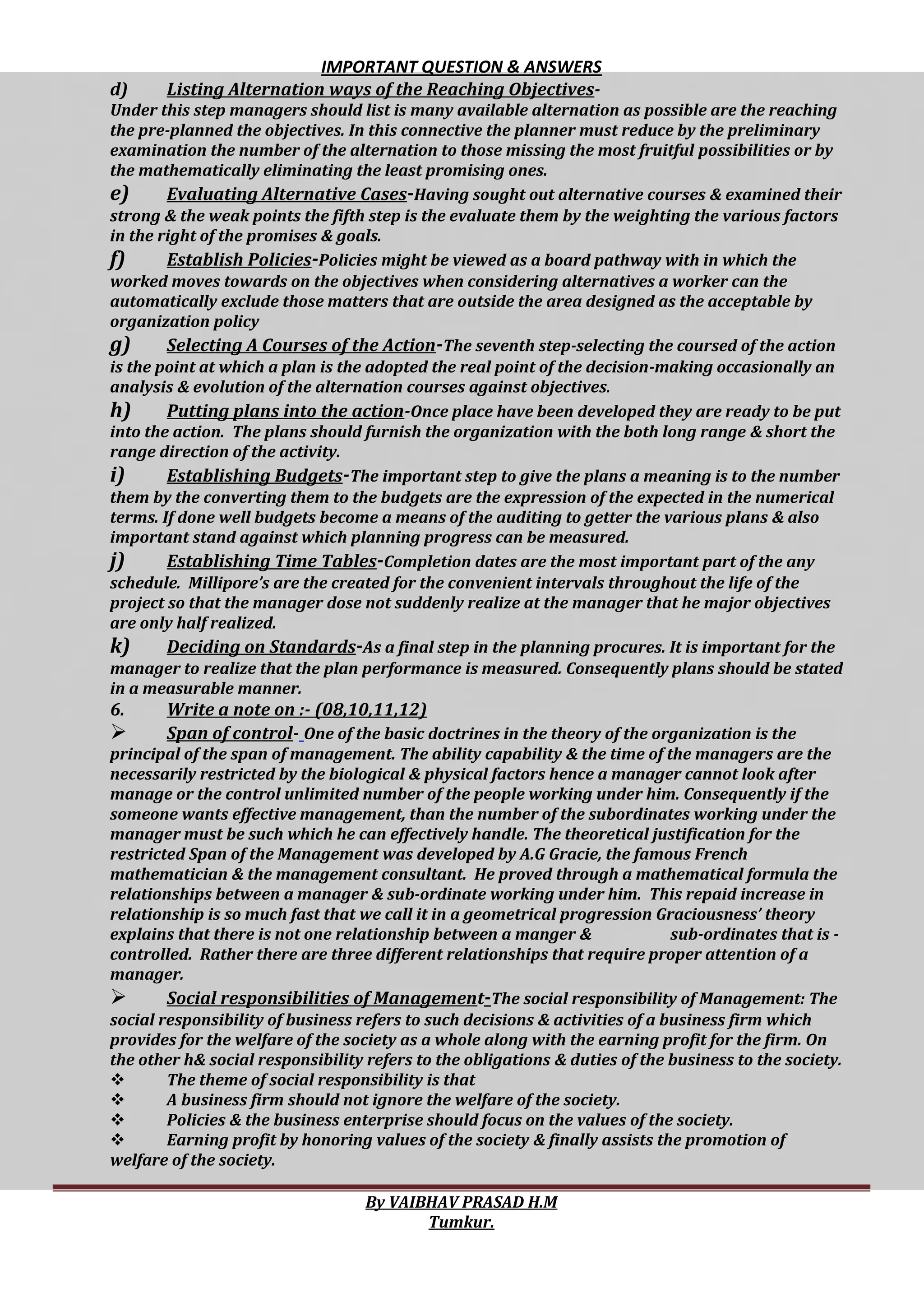 IMPORTANT QUESTION & ANSWERS
By VAIBHAV PRASAD H.M
Tumkur.
d) Listing Alternation ways of the Reaching Objectives-
Under this step managers should list is many available alternation as possible are the reaching
the pre-planned the objectives. In this connective the planner must reduce by the preliminary
examination the number of the alternation to those missing the most fruitful possibilities or by
the mathematically eliminating the least promising ones.
e) Evaluating Alternative Cases-Having sought out alternative courses & examined their
strong & the weak points the fifth step is the evaluate them by the weighting the various factors
in the right of the promises & goals.
f) Establish Policies-Policies might be viewed as a board pathway with in which the
worked moves towards on the objectives when considering alternatives a worker can the
automatically exclude those matters that are outside the area designed as the acceptable by
organization policy
g) Selecting A Courses of the Action-The seventh step-selecting the coursed of the action
is the point at which a plan is the adopted the real point of the decision-making occasionally an
analysis & evolution of the alternation courses against objectives.
h) Putting plans into the action-Once place have been developed they are ready to be put
into the action. The plans should furnish the organization with the both long range & short the
range direction of the activity.
i) Establishing Budgets-The important step to give the plans a meaning is to the number
them by the converting them to the budgets are the expression of the expected in the numerical
terms. If done well budgets become a means of the auditing to getter the various plans & also
important stand against which planning progress can be measured.
j) Establishing Time Tables-Completion dates are the most important part of the any
schedule. Millipore’s are the created for the convenient intervals throughout the life of the
project so that the manager dose not suddenly realize at the manager that he major objectives
are only half realized.
k) Deciding on Standards-As a final step in the planning procures. It is important for the
manager to realize that the plan performance is measured. Consequently plans should be stated
in a measurable manner.
6. Write a note on :- (08,10,11,12)
 Span of control- One of the basic doctrines in the theory of the organization is the
principal of the span of management. The ability capability & the time of the managers are the
necessarily restricted by the biological & physical factors hence a manager cannot look after
manage or the control unlimited number of the people working under him. Consequently if the
someone wants effective management, than the number of the subordinates working under the
manager must be such which he can effectively handle. The theoretical justification for the
restricted Span of the Management was developed by A.G Gracie, the famous French
mathematician & the management consultant. He proved through a mathematical formula the
relationships between a manager & sub-ordinate working under him. This repaid increase in
relationship is so much fast that we call it in a geometrical progression Graciousness’ theory
explains that there is not one relationship between a manger & sub-ordinates that is -
controlled. Rather there are three different relationships that require proper attention of a
manager.
 Social responsibilities of Management-The social responsibility of Management: The
social responsibility of business refers to such decisions & activities of a business firm which
provides for the welfare of the society as a whole along with the earning profit for the firm. On
the other h& social responsibility refers to the obligations & duties of the business to the society.
 The theme of social responsibility is that
 A business firm should not ignore the welfare of the society.
 Policies & the business enterprise should focus on the values of the society.
 Earning profit by honoring values of the society & finally assists the promotion of
welfare of the society.
 