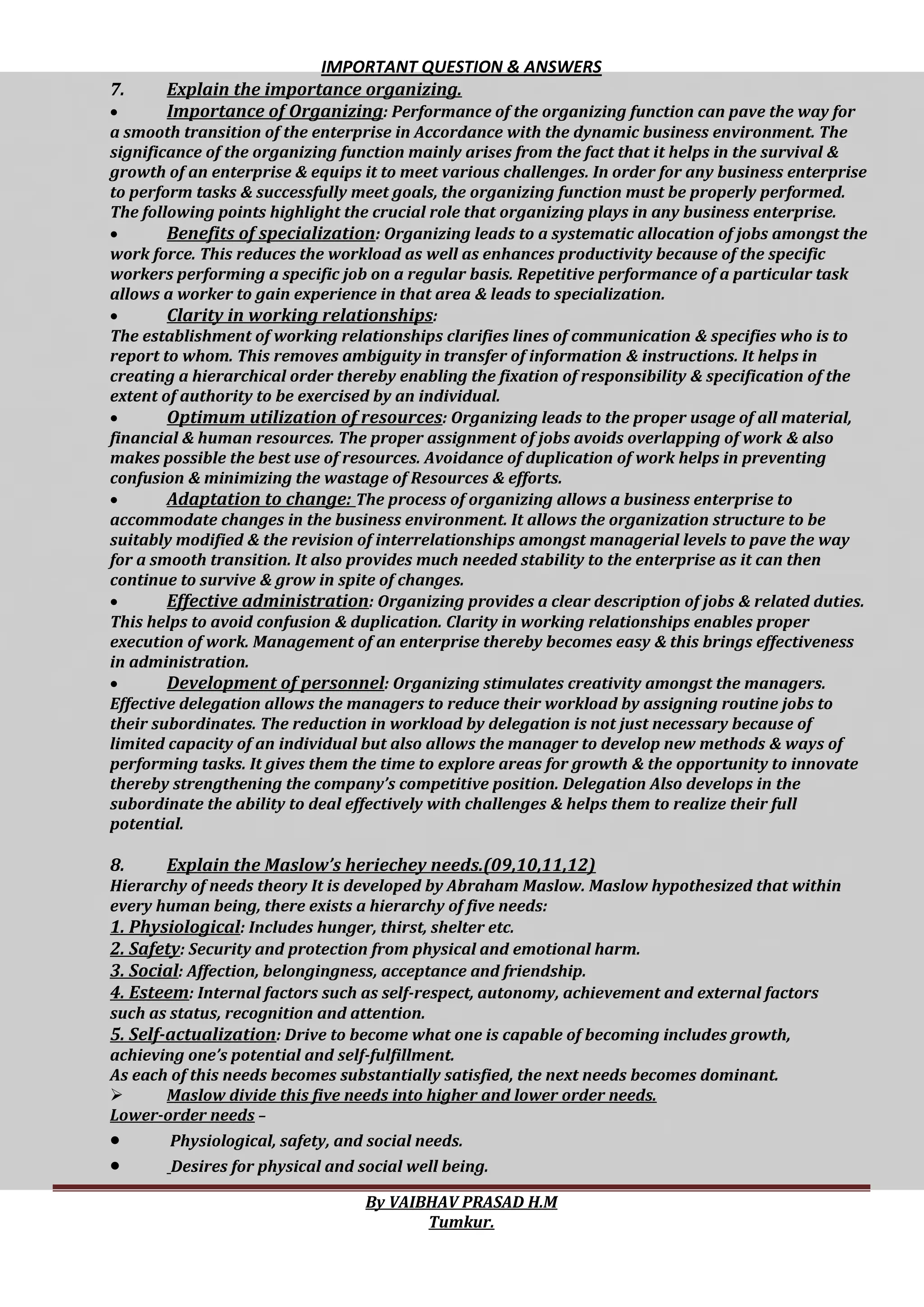 IMPORTANT QUESTION & ANSWERS
By VAIBHAV PRASAD H.M
Tumkur.
7. Explain the importance organizing.
 Importance of Organizing: Performance of the organizing function can pave the way for
a smooth transition of the enterprise in Accordance with the dynamic business environment. The
significance of the organizing function mainly arises from the fact that it helps in the survival &
growth of an enterprise & equips it to meet various challenges. In order for any business enterprise
to perform tasks & successfully meet goals, the organizing function must be properly performed.
The following points highlight the crucial role that organizing plays in any business enterprise.
 Benefits of specialization: Organizing leads to a systematic allocation of jobs amongst the
work force. This reduces the workload as well as enhances productivity because of the specific
workers performing a specific job on a regular basis. Repetitive performance of a particular task
allows a worker to gain experience in that area & leads to specialization.
 Clarity in working relationships:
The establishment of working relationships clarifies lines of communication & specifies who is to
report to whom. This removes ambiguity in transfer of information & instructions. It helps in
creating a hierarchical order thereby enabling the fixation of responsibility & specification of the
extent of authority to be exercised by an individual.
 Optimum utilization of resources: Organizing leads to the proper usage of all material,
financial & human resources. The proper assignment of jobs avoids overlapping of work & also
makes possible the best use of resources. Avoidance of duplication of work helps in preventing
confusion & minimizing the wastage of Resources & efforts.
 Adaptation to change: The process of organizing allows a business enterprise to
accommodate changes in the business environment. It allows the organization structure to be
suitably modified & the revision of interrelationships amongst managerial levels to pave the way
for a smooth transition. It also provides much needed stability to the enterprise as it can then
continue to survive & grow in spite of changes.
 Effective administration: Organizing provides a clear description of jobs & related duties.
This helps to avoid confusion & duplication. Clarity in working relationships enables proper
execution of work. Management of an enterprise thereby becomes easy & this brings effectiveness
in administration.
 Development of personnel: Organizing stimulates creativity amongst the managers.
Effective delegation allows the managers to reduce their workload by assigning routine jobs to
their subordinates. The reduction in workload by delegation is not just necessary because of
limited capacity of an individual but also allows the manager to develop new methods & ways of
performing tasks. It gives them the time to explore areas for growth & the opportunity to innovate
thereby strengthening the company’s competitive position. Delegation Also develops in the
subordinate the ability to deal effectively with challenges & helps them to realize their full
potential.
8. Explain the Maslow’s heriechey needs.(09,10,11,12)
Hierarchy of needs theory It is developed by Abraham Maslow. Maslow hypothesized that within
every human being, there exists a hierarchy of five needs:
1. Physiological: Includes hunger, thirst, shelter etc.
2. Safety: Security and protection from physical and emotional harm.
3. Social: Affection, belongingness, acceptance and friendship.
4. Esteem: Internal factors such as self-respect, autonomy, achievement and external factors
such as status, recognition and attention.
5. Self-actualization: Drive to become what one is capable of becoming includes growth,
achieving one’s potential and self-fulfillment.
As each of this needs becomes substantially satisfied, the next needs becomes dominant.
 Maslow divide this five needs into higher and lower order needs.
Lower-order needs –
 Physiological, safety, and social needs.
 Desires for physical and social well being.
 