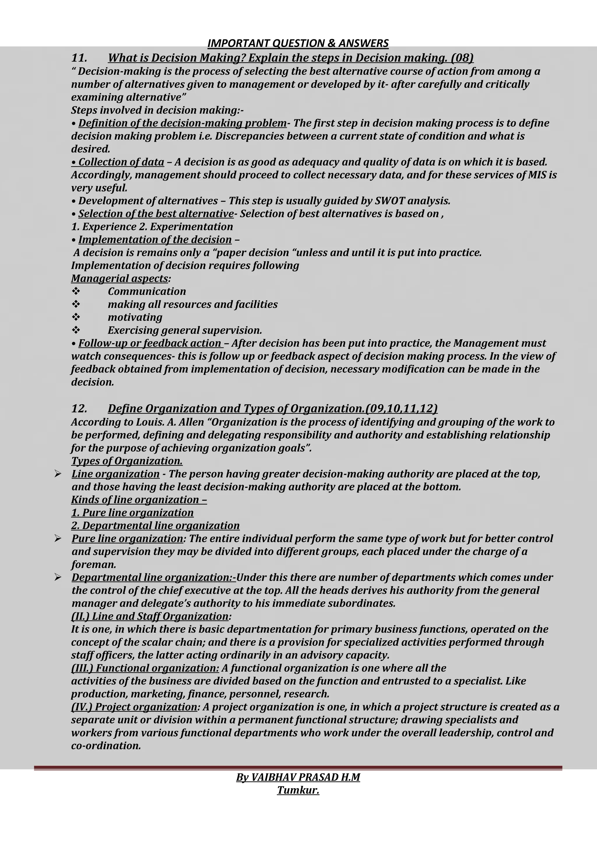 IMPORTANT QUESTION & ANSWERS
By VAIBHAV PRASAD H.M
Tumkur.
11. What is Decision Making? Explain the steps in Decision making. (08)
“ Decision-making is the process of selecting the best alternative course of action from among a
number of alternatives given to management or developed by it- after carefully and critically
examining alternative”
Steps involved in decision making:-
• Definition of the decision-making problem- The first step in decision making process is to define
decision making problem i.e. Discrepancies between a current state of condition and what is
desired.
• Collection of data – A decision is as good as adequacy and quality of data is on which it is based.
Accordingly, management should proceed to collect necessary data, and for these services of MIS is
very useful.
• Development of alternatives – This step is usually guided by SWOT analysis.
• Selection of the best alternative- Selection of best alternatives is based on ,
1. Experience 2. Experimentation
• Implementation of the decision –
A decision is remains only a “paper decision “unless and until it is put into practice.
Implementation of decision requires following
Managerial aspects:
 Communication
 making all resources and facilities
 motivating
 Exercising general supervision.
• Follow-up or feedback action – After decision has been put into practice, the Management must
watch consequences- this is follow up or feedback aspect of decision making process. In the view of
feedback obtained from implementation of decision, necessary modification can be made in the
decision.
12. Define Organization and Types of Organization.(09,10,11,12)
According to Louis. A. Allen “Organization is the process of identifying and grouping of the work to
be performed, defining and delegating responsibility and authority and establishing relationship
for the purpose of achieving organization goals”.
Types of Organization.
 Line organization - The person having greater decision-making authority are placed at the top,
and those having the least decision-making authority are placed at the bottom.
Kinds of line organization –
1. Pure line organization
2. Departmental line organization
 Pure line organization: The entire individual perform the same type of work but for better control
and supervision they may be divided into different groups, each placed under the charge of a
foreman.
 Departmental line organization:-Under this there are number of departments which comes under
the control of the chief executive at the top. All the heads derives his authority from the general
manager and delegate’s authority to his immediate subordinates.
(II.) Line and Staff Organization:
It is one, in which there is basic departmentation for primary business functions, operated on the
concept of the scalar chain; and there is a provision for specialized activities performed through
staff officers, the latter acting ordinarily in an advisory capacity.
(III.) Functional organization: A functional organization is one where all the
activities of the business are divided based on the function and entrusted to a specialist. Like
production, marketing, finance, personnel, research.
(IV.) Project organization: A project organization is one, in which a project structure is created as a
separate unit or division within a permanent functional structure; drawing specialists and
workers from various functional departments who work under the overall leadership, control and
co-ordination.
 