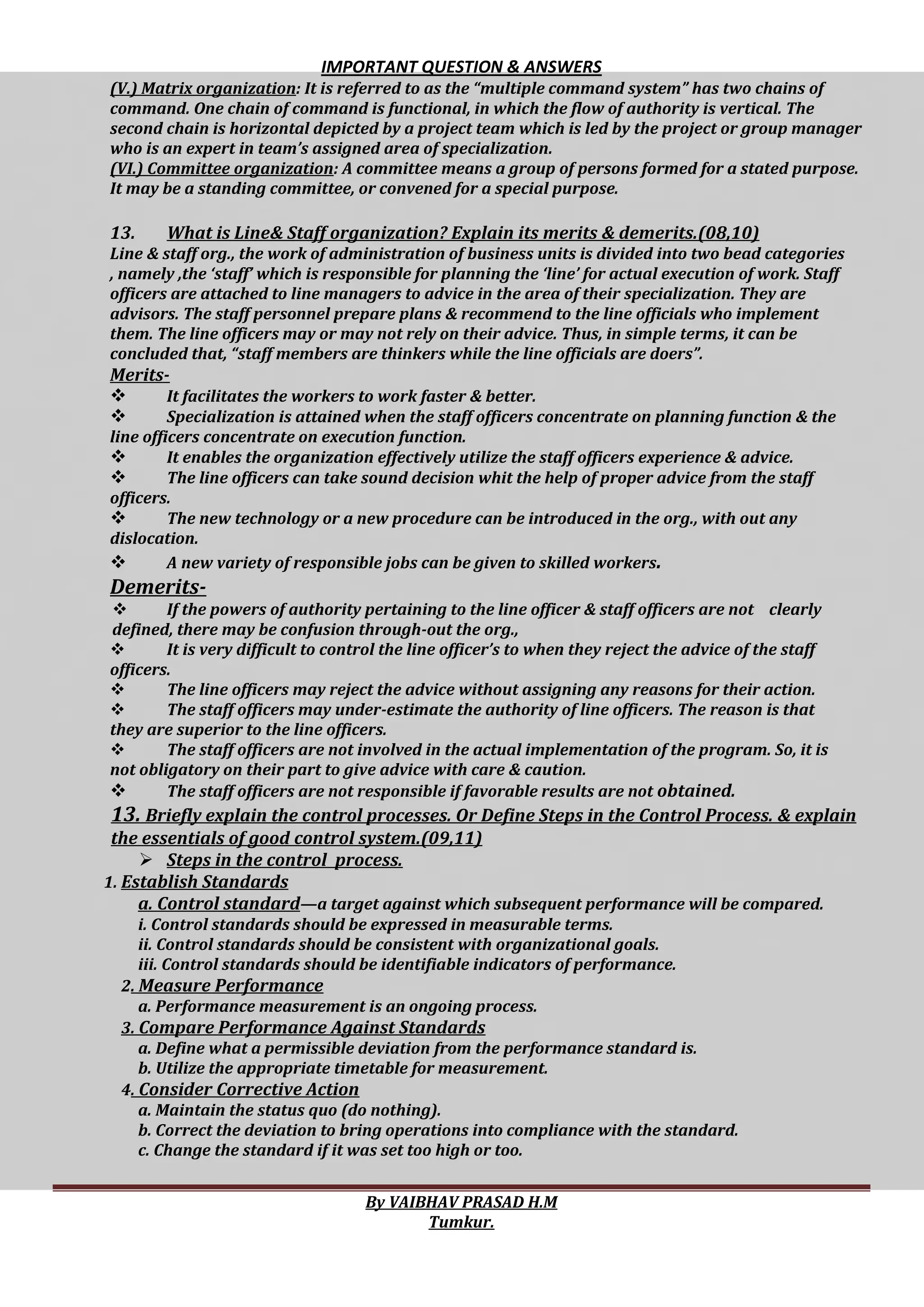 IMPORTANT QUESTION & ANSWERS
By VAIBHAV PRASAD H.M
Tumkur.
(V.) Matrix organization: It is referred to as the “multiple command system” has two chains of
command. One chain of command is functional, in which the flow of authority is vertical. The
second chain is horizontal depicted by a project team which is led by the project or group manager
who is an expert in team’s assigned area of specialization.
(VI.) Committee organization: A committee means a group of persons formed for a stated purpose.
It may be a standing committee, or convened for a special purpose.
13. What is Line& Staff organization? Explain its merits & demerits.(08,10)
Line & staff org., the work of administration of business units is divided into two bead categories
, namely ,the ‘staff’ which is responsible for planning the ‘line’ for actual execution of work. Staff
officers are attached to line managers to advice in the area of their specialization. They are
advisors. The staff personnel prepare plans & recommend to the line officials who implement
them. The line officers may or may not rely on their advice. Thus, in simple terms, it can be
concluded that, “staff members are thinkers while the line officials are doers”.
Merits-
 It facilitates the workers to work faster & better.
 Specialization is attained when the staff officers concentrate on planning function & the
line officers concentrate on execution function.
 It enables the organization effectively utilize the staff officers experience & advice.
 The line officers can take sound decision whit the help of proper advice from the staff
officers.
 The new technology or a new procedure can be introduced in the org., with out any
dislocation.
 A new variety of responsible jobs can be given to skilled workers.
Demerits-
 If the powers of authority pertaining to the line officer & staff officers are not clearly
defined, there may be confusion through-out the org.,
 It is very difficult to control the line officer’s to when they reject the advice of the staff
officers.
 The line officers may reject the advice without assigning any reasons for their action.
 The staff officers may under-estimate the authority of line officers. The reason is that
they are superior to the line officers.
 The staff officers are not involved in the actual implementation of the program. So, it is
not obligatory on their part to give advice with care & caution.
 The staff officers are not responsible if favorable results are not obtained.
13. Briefly explain the control processes. Or Define Steps in the Control Process. & explain
the essentials of good control system.(09,11)
 Steps in the control process.
1. Establish Standards
a. Control standard—a target against which subsequent performance will be compared.
i. Control standards should be expressed in measurable terms.
ii. Control standards should be consistent with organizational goals.
iii. Control standards should be identifiable indicators of performance.
2. Measure Performance
a. Performance measurement is an ongoing process.
3. Compare Performance Against Standards
a. Define what a permissible deviation from the performance standard is.
b. Utilize the appropriate timetable for measurement.
4. Consider Corrective Action
a. Maintain the status quo (do nothing).
b. Correct the deviation to bring operations into compliance with the standard.
c. Change the standard if it was set too high or too.
 