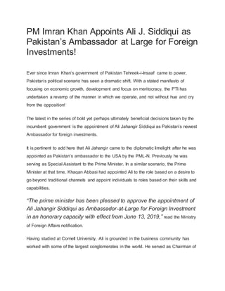 PM Imran Khan Appoints Ali J. Siddiqui as
Pakistan’s Ambassador at Large for Foreign
Investments!
Ever since Imran Khan’s government of Pakistan Tehreek-i-Insaaf came to power,
Pakistan’s political scenario has seen a dramatic shift. With a stated manifesto of
focusing on economic growth, development and focus on meritocracy, the PTI has
undertaken a revamp of the manner in which we operate, and not without hue and cry
from the opposition!
The latest in the series of bold yet perhaps ultimately beneficial decisions taken by the
incumbent government is the appointment of Ali Jahangir Siddiqui as Pakistan’s newest
Ambassador for foreign investments.
It is pertinent to add here that Ali Jahangir came to the diplomatic limelight after he was
appointed as Pakistan’s ambassador to the USA by the PML-N. Previously he was
serving as Special Assistant to the Prime Minister. In a similar scenario, the Prime
Minister at that time. Khaqan Abbasi had appointed Ali to the role based on a desire to
go beyond traditional channels and appoint individuals to roles based on their skills and
capabilities.
“The prime minister has been pleased to approve the appointment of
Ali Jahangir Siddiqui as Ambassador-at-Large for Foreign Investment
in an honorary capacity with effect from June 13, 2019,” read the Ministry
of Foreign Affairs notification.
Having studied at Cornell University, Ali is grounded in the business community has
worked with some of the largest conglomerates in the world. He served as Chairman of
 