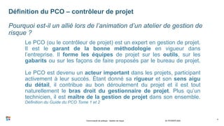 Le PCO (ou le contrôleur de projet) est un expert en gestion de projet.
Il est le garant de la bonne méthodologie en vigueur dans
l’entreprise. Il forme les équipes de projet sur les outils, sur les
gabarits ou sur les façons de faire proposés par le bureau de projet.
Le PCO est devenu un acteur important dans les projets, participant
activement à leur succès. Étant donné sa rigueur et son sens aigu
du détail, il contribue au bon déroulement du projet et il est tout
naturellement le bras droit du gestionnaire de projet. Plus qu’un
technicien, il est maître de la gestion de projet dans son ensemble.
Définition du Guide du PCO Tome 1 et 2
24 FÉVRIER 2020
4
Définition du PCO – contrôleur de projet
Pourquoi est-il un allié lors de l’animation d’un atelier de gestion de
risque ?
Communauté de pratique - Gestion de risque
 