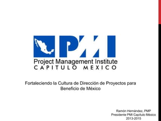 Fortaleciendo la Cultura de Dirección de Proyectos para
Beneficio de México
Ramón Hernández, PMP
Presidente PMI Capítulo México
2013-2015
 