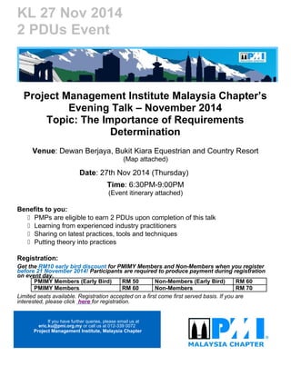 KL 27 Nov 2014 
2 PDUs Event 
Project Management Institute Malaysia Chapter’s 
Evening Talk – November 2014 
Topic: The Importance of Requirements 
Determination 
Venue: Dewan Berjaya, Bukit Kiara Equestrian and Country Resort 
(Map attached) 
Date: 27th Nov 2014 (Thursday) 
Time: 6:30PM-9:00PM 
(Event itinerary attached) 
Benefits to you: 
 PMPs are eligible to earn 2 PDUs upon completion of this talk 
 Learning from experienced industry practitioners 
 Sharing on latest practices, tools and techniques 
 Putting theory into practices 
Registration: 
Get the RM10 early bird discount for PMIMY Members and Non-Members when you register 
before 21 November 2014! Participants are required to produce payment during registration 
on event day. 
PMIMY Members (Early Bird) RM 50 Non-Members (Early Bird) RM 60 
PMIMY Members RM 60 Non-Members RM 70 
Limited seats available. Registration accepted on a first come first served basis. If you are 
interested, please click here for registration. 
If you have further queries, please email us at 
eric.ku@pmi.org.my or call us at 012-339 0072 
Project Management Institute, Malaysia Chapter 
 