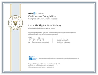 Certificate of Completion
Congratulations, Simone Fabozzi
Lean Six Sigma Foundations
Course completed on May 7, 2020
By continuing to learn, you have expanded your perspective, sharpened your
skills, and made yourself even more in demand.
VP, Learning Content at LinkedIn
LinkedIn Learning
1000 W Maude Ave
Sunnyvale, CA 94085
Program: PMI® Registered Education Provider | Provider ID: #4101
Certificate No: AQ87UHVO09zw5DoGa19vRYWYFNpg
PDUs/ContactHours: 1.25 | Activity #: 100020003130
The PMI Registered Education Provider logo is a registered mark of the Project Management Institute, Inc.
 