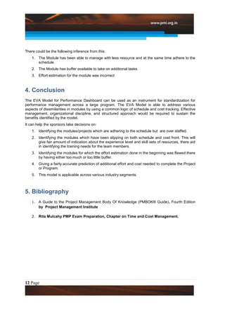 There could be the following inference from this:
    1. The Module has been able to manage with less resource and at the same time adhere to the
       schedule.
    2. The Module has buffer available to take on additional tasks.
    3. Effort estimation for the module was incorrect



4. Conclusion
The EVA Model for Performance Dashboard can be used as an instrument for standardization for
performance management across a large program. The EVA Model is able to address various
aspects of dissimilarities in modules by using a common logic of schedule and cost tracking. Effective
management, organizational discipline, and structured approach would be required to sustain the
benefits identified by the model.
It can help the sponsors take decisions on:
    1. Identifying the modules/projects which are adhering to the schedule but are over staffed.
    2. Identifying the modules which have been slipping on both schedule and cost front. This will
       give fair amount of indication about the experience level and skill sets of resources, there aid
       in identifying the training needs for the team members.
    3. Identifying the modules for which the effort estimation done in the beginning was flawed there
       by having either too much or too little buffer.
    4. Giving a fairly accurate prediction of additional effort and cost needed to complete the Project
       or Program.
    5. This model is applicable across various industry segments.



5. Bibliography
    1.   A Guide to the Project Management Body Of Knowledge (PMBOK® Guide), Fourth Edition
         by Project Management Institute

    2. Rita Mulcahy PMP Exam Preparation, Chapter on Time and Cost Management.




12 Page
 