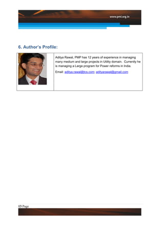 6. Author’s Profile:

                  Aditya Rawal, PMP has 12 years of experience in managing
                  many medium and large projects in Utility domain. Currently he
                  is managing a Large program for Power reforms in India.
                  Email: aditya.rawal@tcs.com; adityarawal@gmail.com




13 Page
 