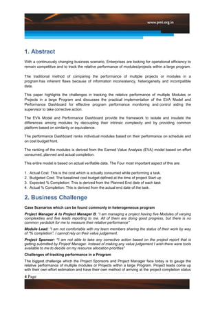 1. Abstract
With a continuously changing business scenario, Enterprises are looking for operational efficiency to
remain competitive and to track the relative performance of modules/projects within a large program.

The traditional method of comparing the performance of multiple projects or modules in a
program has inherent flaws because of information inconsistency, heterogeneity and incompatible
data.

This paper highlights the challenges in tracking the relative performance of multiple Modules or
Projects in a large Program and discusses the practical implementation of the EVA Model and
Performance Dashboard for effective program performance monitoring and control aiding the
supervisor to take corrective action.

The EVA Model and Performance Dashboard provide the framework to isolate and insulate the
differences among modules by decoupling their intrinsic complexity and by providing common
platform based on similarity or equivalence.

The performance Dashboard ranks individual modules based on their performance on schedule and
on cost budget front.

The ranking of the modules is derived from the Earned Value Analysis (EVA) model based on effort
consumed, planned and actual completion.

This entire model is based on actual verifiable data. The Four most important aspect of this are:

1.   Actual Cost: This is the cost which is actually consumed while performing a task.
2.   Budgeted Cost: The baselined cost budget defined at the time of project Start up
3.   Expected % Completion: This is derived from the Planned End date of each task
4.   Actual % Completion: This is derived from the actual end date of the task.

2. Business Challenge
Case Scenarios which can be found commonly in heterogeneous program
Project Manager A to Project Manager B: “I am managing a project having five Modules of varying
complexities and five leads reporting to me. All of them are doing good progress, but there is no
common yardstick for me to measure their relative performance”
Module Lead: “I am not comfortable with my team members sharing the status of their work by way
of “% completion”. I cannot rely on their value judgement.
Project Sponsor: “I am not able to take any corrective action based on the project report that is
getting submitted by Project Manager. Instead of making any value judgement I wish there were tools
available to me to decide on my resource allocation priorities”
Challenges of tracking performance in a Program
The biggest challenge which the Project Sponsors and Project Manager face today is to gauge the
relative performance of multiple modules or Projects within a large Program. Project leads come up
with their own effort estimation and have their own method of arriving at the project completion status
4 Page
 