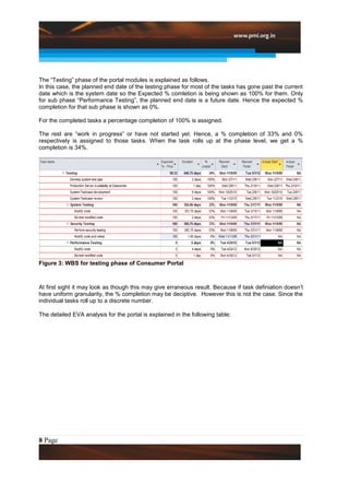 The “Testing” phase of the portal modules is explained as follows.
In this case, the planned end date of the testing phase for most of the tasks has gone past the current
date which is the system date so the Expected % comletion is being shown as 100% for them. Only
for sub phase “Performance Testing”, the planned end date is a future date. Hence the expected %
completion for that sub phase is shown as 0%.

For the completed tasks a percentage completion of 100% is assigned.

The rest are “work in progress” or have not started yet. Hence, a % completion of 33% and 0%
respectively is assigned to those tasks. When the task rolls up at the phase level, we get a %
completion is 34%.




Figure 3: WBS for testing phase of Consumer Portal



At first sight it may look as though this may give erraneous result. Because if task definiation doesn’t
have uniform granularity, the % completion may be deciptive. However this is not the case. Since the
individual tasks roll up to a discrete number.

The detailed EVA analysis for the portal is explained in the following table:




8 Page
 