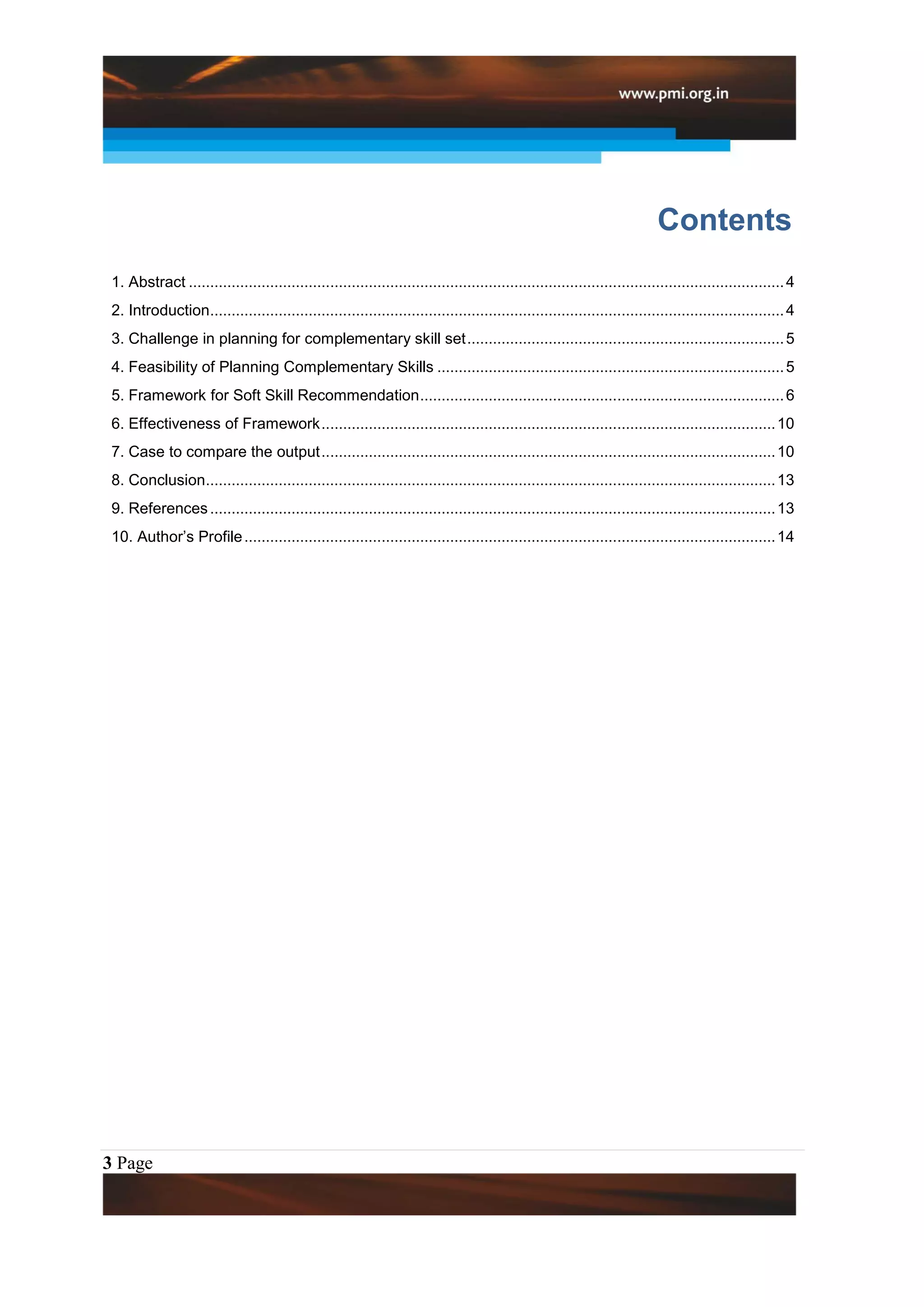Contents
 1. Abstract ........................................................................................................................................... 4
 2. Introduction...................................................................................................................................... 4
 3. Challenge in planning for complementary skill set .......................................................................... 5
 4. Feasibility of Planning Complementary Skills ................................................................................. 5
 5. Framework for Soft Skill Recommendation ..................................................................................... 6
 6. Effectiveness of Framework .......................................................................................................... 10
 7. Case to compare the output .......................................................................................................... 10
 8. Conclusion..................................................................................................................................... 13
 9. References .................................................................................................................................... 13
 10. Author‟s Profile ............................................................................................................................ 14




3 Page
 