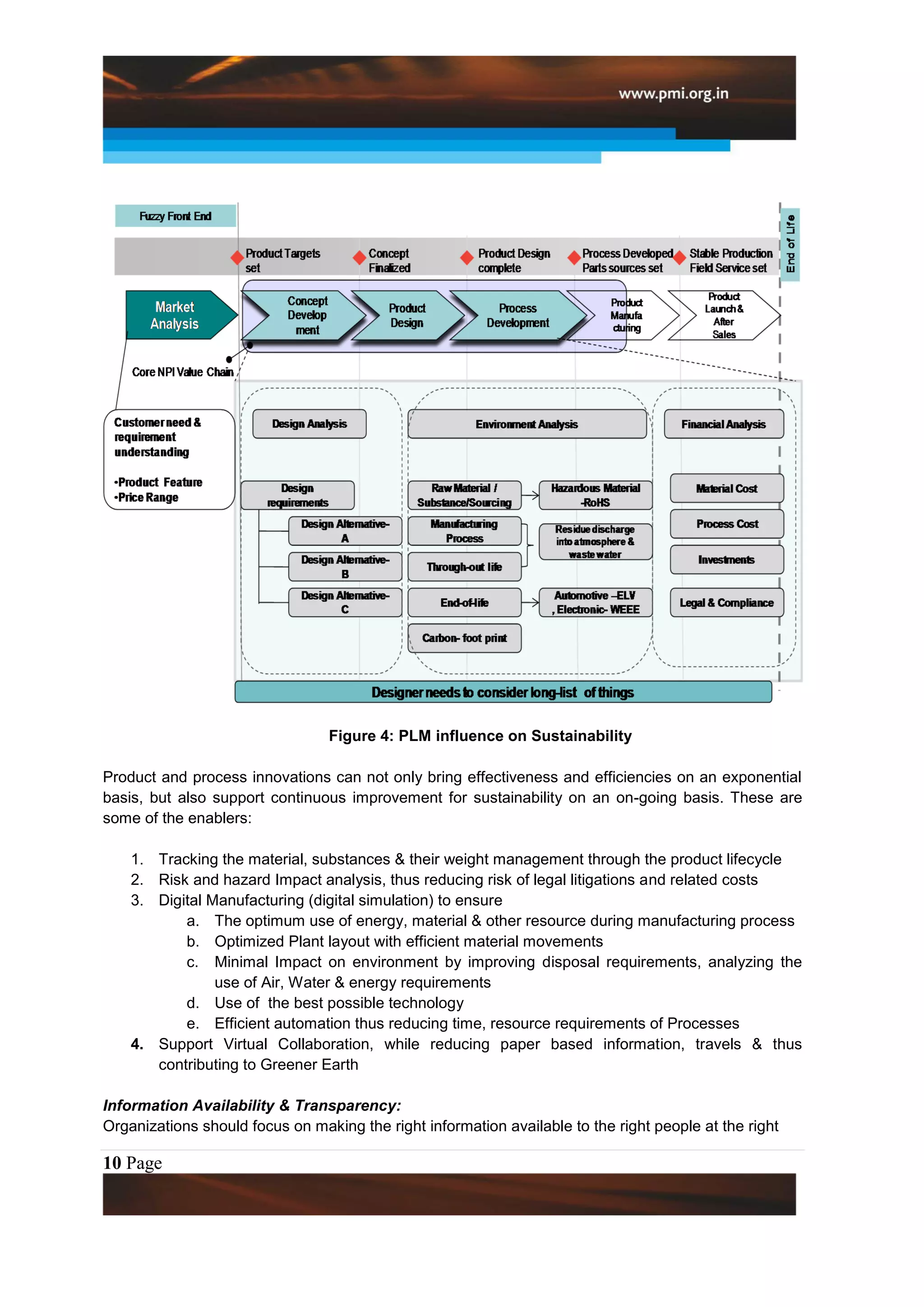 Figure 4: PLM influence on Sustainability

Product and process innovations can not only bring effectiveness and efficiencies on an exponential
basis, but also support continuous improvement for sustainability on an on-going basis. These are
some of the enablers:

    1. Tracking the material, substances & their weight management through the product lifecycle
    2. Risk and hazard Impact analysis, thus reducing risk of legal litigations and related costs
    3. Digital Manufacturing (digital simulation) to ensure
           a. The optimum use of energy, material & other resource during manufacturing process
           b. Optimized Plant layout with efficient material movements
           c. Minimal Impact on environment by improving disposal requirements, analyzing the
                use of Air, Water & energy requirements
           d. Use of the best possible technology
           e. Efficient automation thus reducing time, resource requirements of Processes
    4. Support Virtual Collaboration, while reducing paper based information, travels & thus
       contributing to Greener Earth

Information Availability & Transparency:
Organizations should focus on making the right information available to the right people at the right

10 Page
 