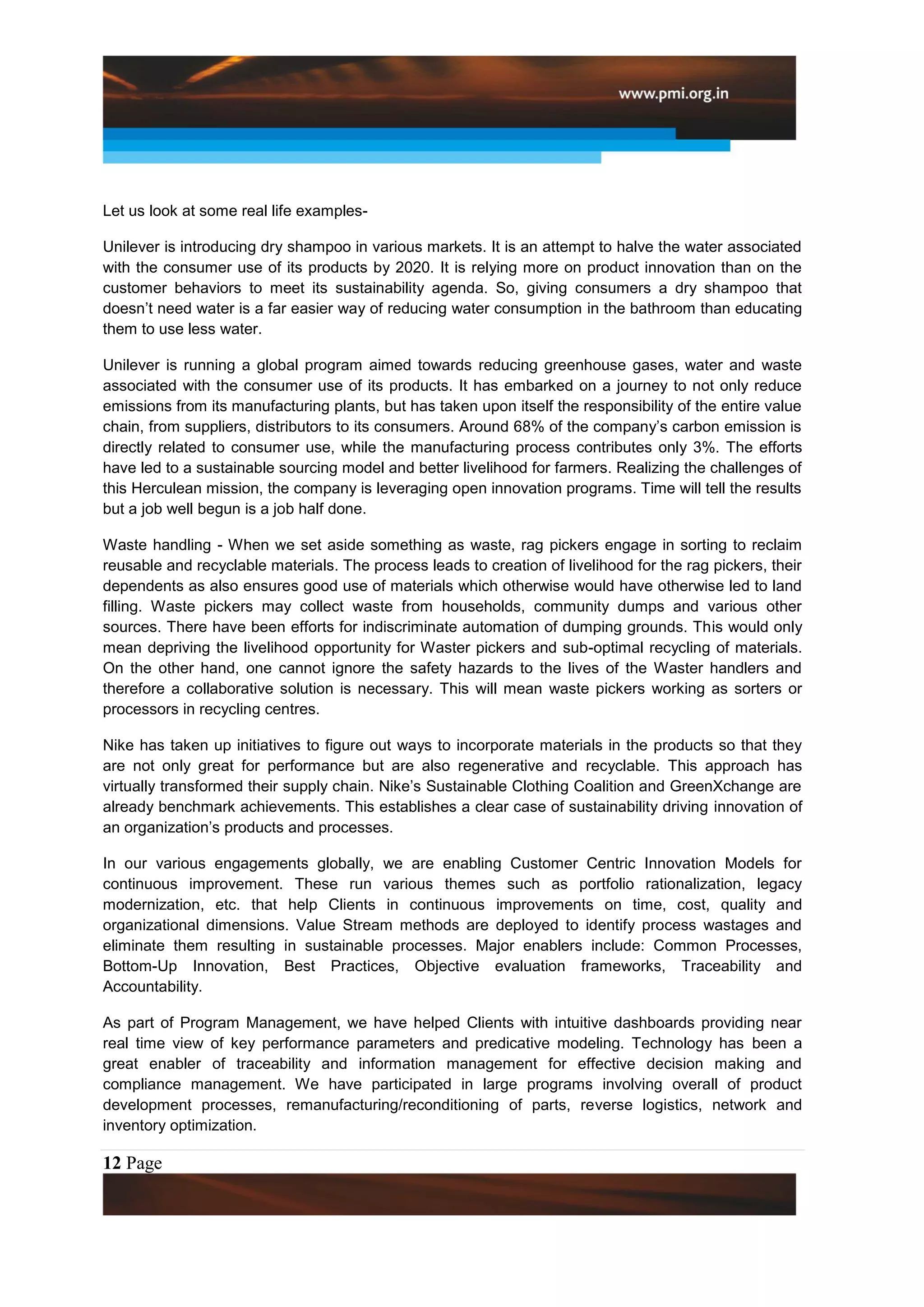 Let us look at some real life examples-

Unilever is introducing dry shampoo in various markets. It is an attempt to halve the water associated
with the consumer use of its products by 2020. It is relying more on product innovation than on the
customer behaviors to meet its sustainability agenda. So, giving consumers a dry shampoo that
doesn‟t need water is a far easier way of reducing water consumption in the bathroom than educating
them to use less water.

Unilever is running a global program aimed towards reducing greenhouse gases, water and waste
associated with the consumer use of its products. It has embarked on a journey to not only reduce
emissions from its manufacturing plants, but has taken upon itself the responsibility of the entire value
chain, from suppliers, distributors to its consumers. Around 68% of the company‟s carbon emission is
directly related to consumer use, while the manufacturing process contributes only 3%. The efforts
have led to a sustainable sourcing model and better livelihood for farmers. Realizing the challenges of
this Herculean mission, the company is leveraging open innovation programs. Time will tell the results
but a job well begun is a job half done.

Waste handling - When we set aside something as waste, rag pickers engage in sorting to reclaim
reusable and recyclable materials. The process leads to creation of livelihood for the rag pickers, their
dependents as also ensures good use of materials which otherwise would have otherwise led to land
filling. Waste pickers may collect waste from households, community dumps and various other
sources. There have been efforts for indiscriminate automation of dumping grounds. This would only
mean depriving the livelihood opportunity for Waster pickers and sub-optimal recycling of materials.
On the other hand, one cannot ignore the safety hazards to the lives of the Waster handlers and
therefore a collaborative solution is necessary. This will mean waste pickers working as sorters or
processors in recycling centres.

Nike has taken up initiatives to figure out ways to incorporate materials in the products so that they
are not only great for performance but are also regenerative and recyclable. This approach has
virtually transformed their supply chain. Nike‟s Sustainable Clothing Coalition and GreenXchange are
already benchmark achievements. This establishes a clear case of sustainability driving innovation of
an organization‟s products and processes.

In our various engagements globally, we are enabling Customer Centric Innovation Models for
continuous improvement. These run various themes such as portfolio rationalization, legacy
modernization, etc. that help Clients in continuous improvements on time, cost, quality and
organizational dimensions. Value Stream methods are deployed to identify process wastages and
eliminate them resulting in sustainable processes. Major enablers include: Common Processes,
Bottom-Up Innovation, Best Practices, Objective evaluation frameworks, Traceability and
Accountability.

As part of Program Management, we have helped Clients with intuitive dashboards providing near
real time view of key performance parameters and predicative modeling. Technology has been a
great enabler of traceability and information management for effective decision making and
compliance management. We have participated in large programs involving overall of product
development processes, remanufacturing/reconditioning of parts, reverse logistics, network and
inventory optimization.

12 Page
 