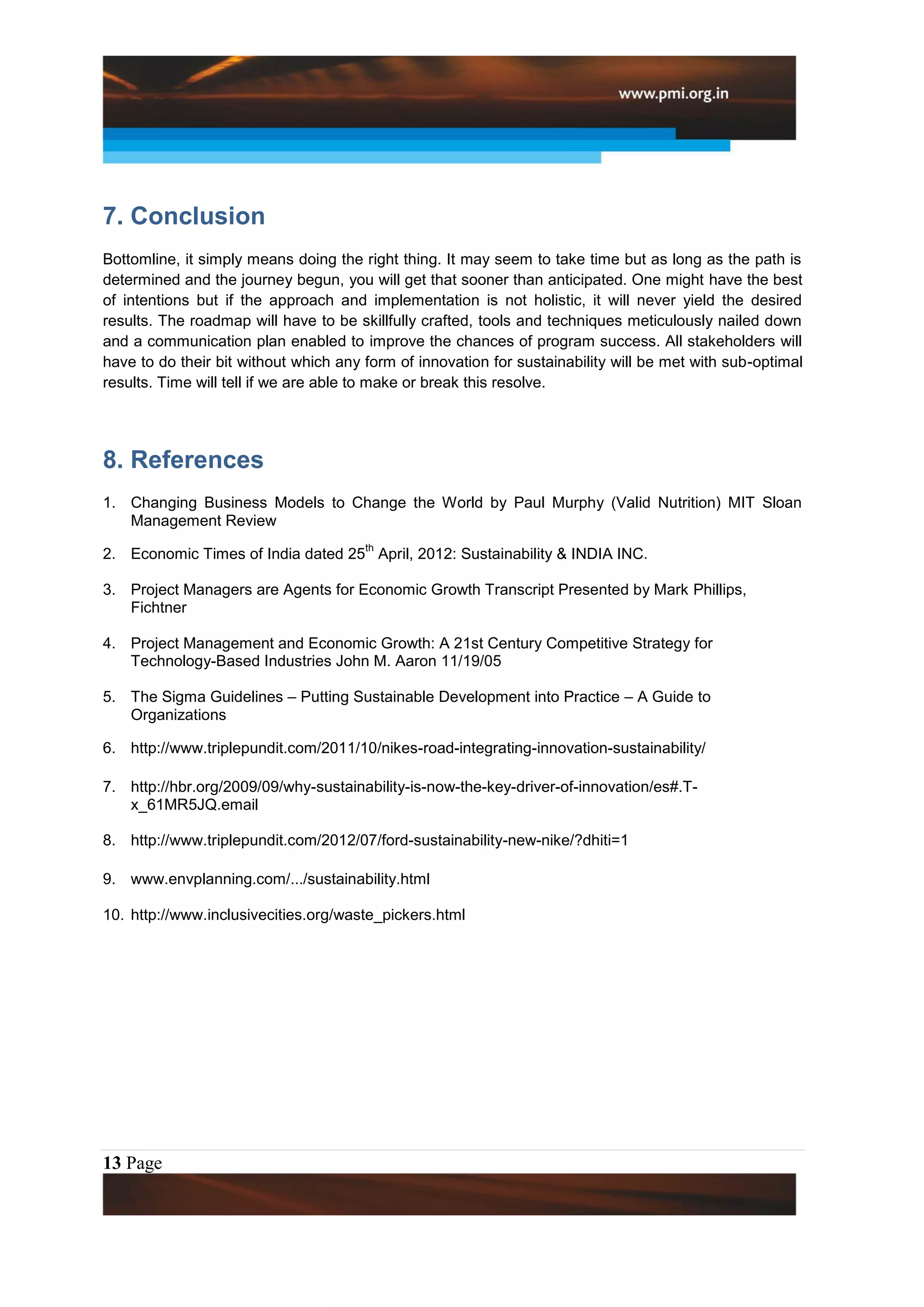 7. Conclusion
Bottomline, it simply means doing the right thing. It may seem to take time but as long as the path is
determined and the journey begun, you will get that sooner than anticipated. One might have the best
of intentions but if the approach and implementation is not holistic, it will never yield the desired
results. The roadmap will have to be skillfully crafted, tools and techniques meticulously nailed down
and a communication plan enabled to improve the chances of program success. All stakeholders will
have to do their bit without which any form of innovation for sustainability will be met with sub-optimal
results. Time will tell if we are able to make or break this resolve.




8. References
1. Changing Business Models to Change the World by Paul Murphy (Valid Nutrition) MIT Sloan
   Management Review
                                       th
2. Economic Times of India dated 25 April, 2012: Sustainability & INDIA INC.

3. Project Managers are Agents for Economic Growth Transcript Presented by Mark Phillips,
   Fichtner

4. Project Management and Economic Growth: A 21st Century Competitive Strategy for
   Technology-Based Industries John M. Aaron 11/19/05

5. The Sigma Guidelines – Putting Sustainable Development into Practice – A Guide to
   Organizations

6. http://www.triplepundit.com/2011/10/nikes-road-integrating-innovation-sustainability/

7. http://hbr.org/2009/09/why-sustainability-is-now-the-key-driver-of-innovation/es#.T-
   x_61MR5JQ.email

8. http://www.triplepundit.com/2012/07/ford-sustainability-new-nike/?dhiti=1

9. www.envplanning.com/.../sustainability.html

10. http://www.inclusivecities.org/waste_pickers.html




13 Page
 