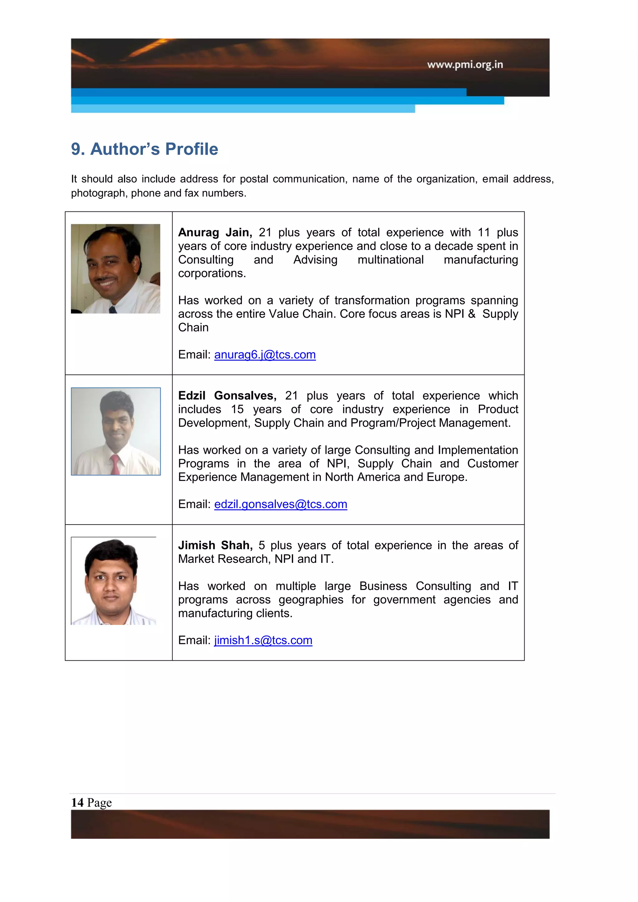 9. Author’s Profile
It should also include address for postal communication, name of the organization, email address,
photograph, phone and fax numbers.


                     Anurag Jain, 21 plus years of total experience with 11 plus
                     years of core industry experience and close to a decade spent in
                     Consulting     and    Advising    multinational   manufacturing
                     corporations.

                     Has worked on a variety of transformation programs spanning
                     across the entire Value Chain. Core focus areas is NPI & Supply
                     Chain

                     Email: anurag6.j@tcs.com


                     Edzil Gonsalves, 21 plus years of total experience which
                     includes 15 years of core industry experience in Product
                     Development, Supply Chain and Program/Project Management.

                     Has worked on a variety of large Consulting and Implementation
                     Programs in the area of NPI, Supply Chain and Customer
                     Experience Management in North America and Europe.

                     Email: edzil.gonsalves@tcs.com


                     Jimish Shah, 5 plus years of total experience in the areas of
                     Market Research, NPI and IT.

                     Has worked on multiple large Business Consulting and IT
                     programs across geographies for government agencies and
                     manufacturing clients.

                     Email: jimish1.s@tcs.com




14 Page
 
