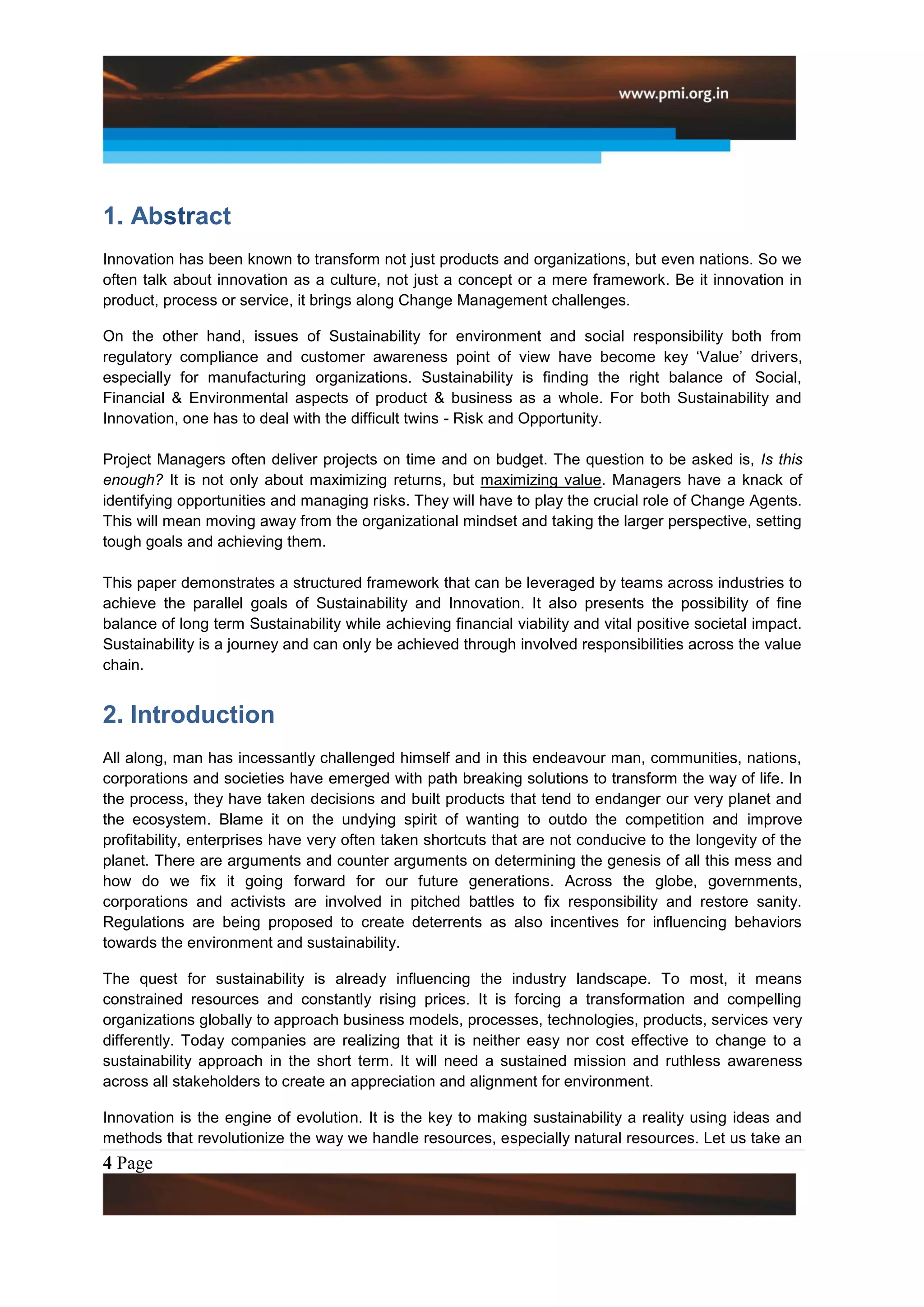 1. Abstract
Innovation has been known to transform not just products and organizations, but even nations. So we
often talk about innovation as a culture, not just a concept or a mere framework. Be it innovation in
product, process or service, it brings along Change Management challenges.

On the other hand, issues of Sustainability for environment and social responsibility both from
regulatory compliance and customer awareness point of view have become key „Value‟ drivers,
especially for manufacturing organizations. Sustainability is finding the right balance of Social,
Financial & Environmental aspects of product & business as a whole. For both Sustainability and
Innovation, one has to deal with the difficult twins - Risk and Opportunity.

Project Managers often deliver projects on time and on budget. The question to be asked is, Is this
enough? It is not only about maximizing returns, but maximizing value. Managers have a knack of
identifying opportunities and managing risks. They will have to play the crucial role of Change Agents.
This will mean moving away from the organizational mindset and taking the larger perspective, setting
tough goals and achieving them.

This paper demonstrates a structured framework that can be leveraged by teams across industries to
achieve the parallel goals of Sustainability and Innovation. It also presents the possibility of fine
balance of long term Sustainability while achieving financial viability and vital positive societal impact.
Sustainability is a journey and can only be achieved through involved responsibilities across the value
chain.


2. Introduction
All along, man has incessantly challenged himself and in this endeavour man, communities, nations,
corporations and societies have emerged with path breaking solutions to transform the way of life. In
the process, they have taken decisions and built products that tend to endanger our very planet and
the ecosystem. Blame it on the undying spirit of wanting to outdo the competition and improve
profitability, enterprises have very often taken shortcuts that are not conducive to the longevity of the
planet. There are arguments and counter arguments on determining the genesis of all this mess and
how do we fix it going forward for our future generations. Across the globe, governments,
corporations and activists are involved in pitched battles to fix responsibility and restore sanity.
Regulations are being proposed to create deterrents as also incentives for influencing behaviors
towards the environment and sustainability.

The quest for sustainability is already influencing the industry landscape. To most, it means
constrained resources and constantly rising prices. It is forcing a transformation and compelling
organizations globally to approach business models, processes, technologies, products, services very
differently. Today companies are realizing that it is neither easy nor cost effective to change to a
sustainability approach in the short term. It will need a sustained mission and ruthless awareness
across all stakeholders to create an appreciation and alignment for environment.

Innovation is the engine of evolution. It is the key to making sustainability a reality using ideas and
methods that revolutionize the way we handle resources, especially natural resources. Let us take an
4 Page
 