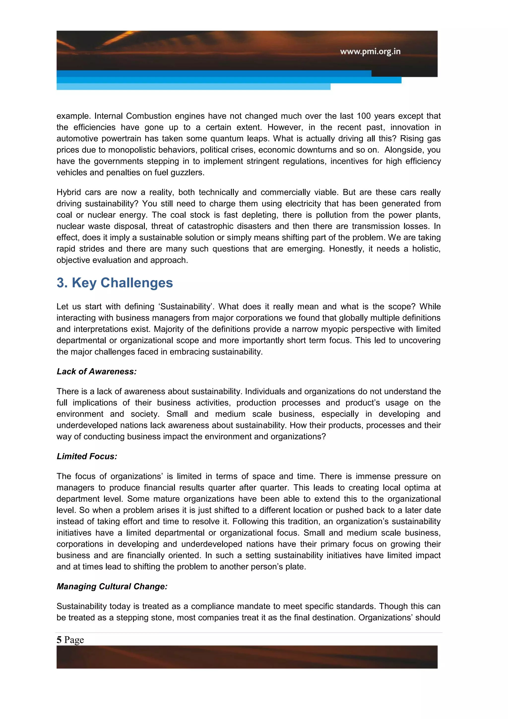 example. Internal Combustion engines have not changed much over the last 100 years except that
the efficiencies have gone up to a certain extent. However, in the recent past, innovation in
automotive powertrain has taken some quantum leaps. What is actually driving all this? Rising gas
prices due to monopolistic behaviors, political crises, economic downturns and so on. Alongside, you
have the governments stepping in to implement stringent regulations, incentives for high efficiency
vehicles and penalties on fuel guzzlers.

Hybrid cars are now a reality, both technically and commercially viable. But are these cars really
driving sustainability? You still need to charge them using electricity that has been generated from
coal or nuclear energy. The coal stock is fast depleting, there is pollution from the power plants,
nuclear waste disposal, threat of catastrophic disasters and then there are transmission losses. In
effect, does it imply a sustainable solution or simply means shifting part of the problem. We are taking
rapid strides and there are many such questions that are emerging. Honestly, it needs a holistic,
objective evaluation and approach.

3. Key Challenges
Let us start with defining „Sustainability‟. What does it really mean and what is the scope? While
interacting with business managers from major corporations we found that globally multiple definitions
and interpretations exist. Majority of the definitions provide a narrow myopic perspective with limited
departmental or organizational scope and more importantly short term focus. This led to uncovering
the major challenges faced in embracing sustainability.

Lack of Awareness:

There is a lack of awareness about sustainability. Individuals and organizations do not understand the
full implications of their business activities, production processes and product‟s usage on the
environment and society. Small and medium scale business, especially in developing and
underdeveloped nations lack awareness about sustainability. How their products, processes and their
way of conducting business impact the environment and organizations?

Limited Focus:

The focus of organizations‟ is limited in terms of space and time. There is immense pressure on
managers to produce financial results quarter after quarter. This leads to creating local optima at
department level. Some mature organizations have been able to extend this to the organizational
level. So when a problem arises it is just shifted to a different location or pushed back to a later date
instead of taking effort and time to resolve it. Following this tradition, an organization‟s sustainability
initiatives have a limited departmental or organizational focus. Small and medium scale business,
corporations in developing and underdeveloped nations have their primary focus on growing their
business and are financially oriented. In such a setting sustainability initiatives have limited impact
and at times lead to shifting the problem to another person‟s plate.

Managing Cultural Change:

Sustainability today is treated as a compliance mandate to meet specific standards. Though this can
be treated as a stepping stone, most companies treat it as the final destination. Organizations‟ should

5 Page
 