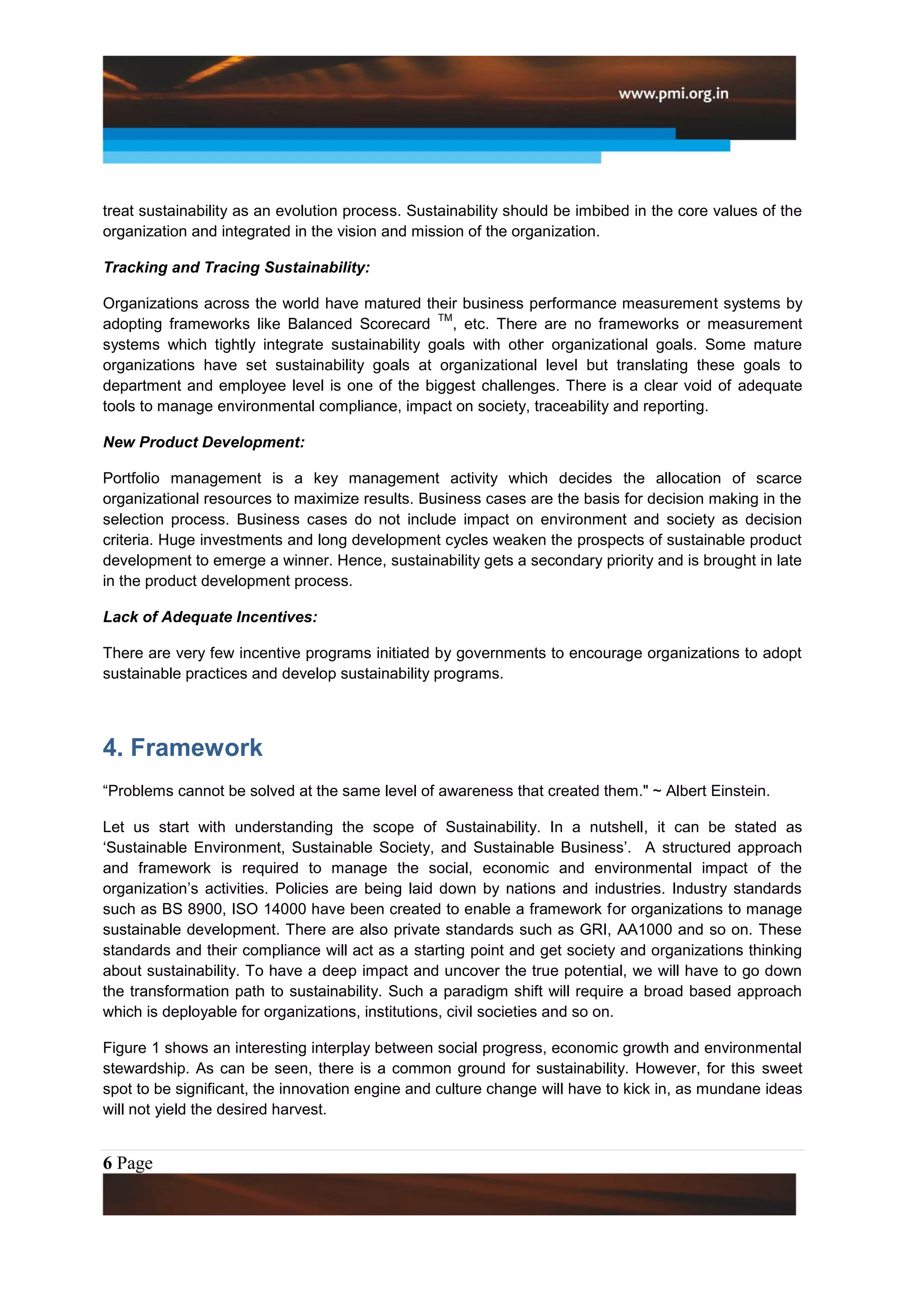 treat sustainability as an evolution process. Sustainability should be imbibed in the core values of the
organization and integrated in the vision and mission of the organization.

Tracking and Tracing Sustainability:

Organizations across the world have matured their business performance measurement systems by
                                                TM
adopting frameworks like Balanced Scorecard , etc. There are no frameworks or measurement
systems which tightly integrate sustainability goals with other organizational goals. Some mature
organizations have set sustainability goals at organizational level but translating these goals to
department and employee level is one of the biggest challenges. There is a clear void of adequate
tools to manage environmental compliance, impact on society, traceability and reporting.

New Product Development:

Portfolio management is a key management activity which decides the allocation of scarce
organizational resources to maximize results. Business cases are the basis for decision making in the
selection process. Business cases do not include impact on environment and society as decision
criteria. Huge investments and long development cycles weaken the prospects of sustainable product
development to emerge a winner. Hence, sustainability gets a secondary priority and is brought in late
in the product development process.

Lack of Adequate Incentives:

There are very few incentive programs initiated by governments to encourage organizations to adopt
sustainable practices and develop sustainability programs.




4. Framework
“Problems cannot be solved at the same level of awareness that created them." ~ Albert Einstein.

Let us start with understanding the scope of Sustainability. In a nutshell, it can be stated as
„Sustainable Environment, Sustainable Society, and Sustainable Business‟. A structured approach
and framework is required to manage the social, economic and environmental impact of the
organization‟s activities. Policies are being laid down by nations and industries. Industry standards
such as BS 8900, ISO 14000 have been created to enable a framework for organizations to manage
sustainable development. There are also private standards such as GRI, AA1000 and so on. These
standards and their compliance will act as a starting point and get society and organizations thinking
about sustainability. To have a deep impact and uncover the true potential, we will have to go down
the transformation path to sustainability. Such a paradigm shift will require a broad based approach
which is deployable for organizations, institutions, civil societies and so on.

Figure 1 shows an interesting interplay between social progress, economic growth and environmental
stewardship. As can be seen, there is a common ground for sustainability. However, for this sweet
spot to be significant, the innovation engine and culture change will have to kick in, as mundane ideas
will not yield the desired harvest.


6 Page
 
