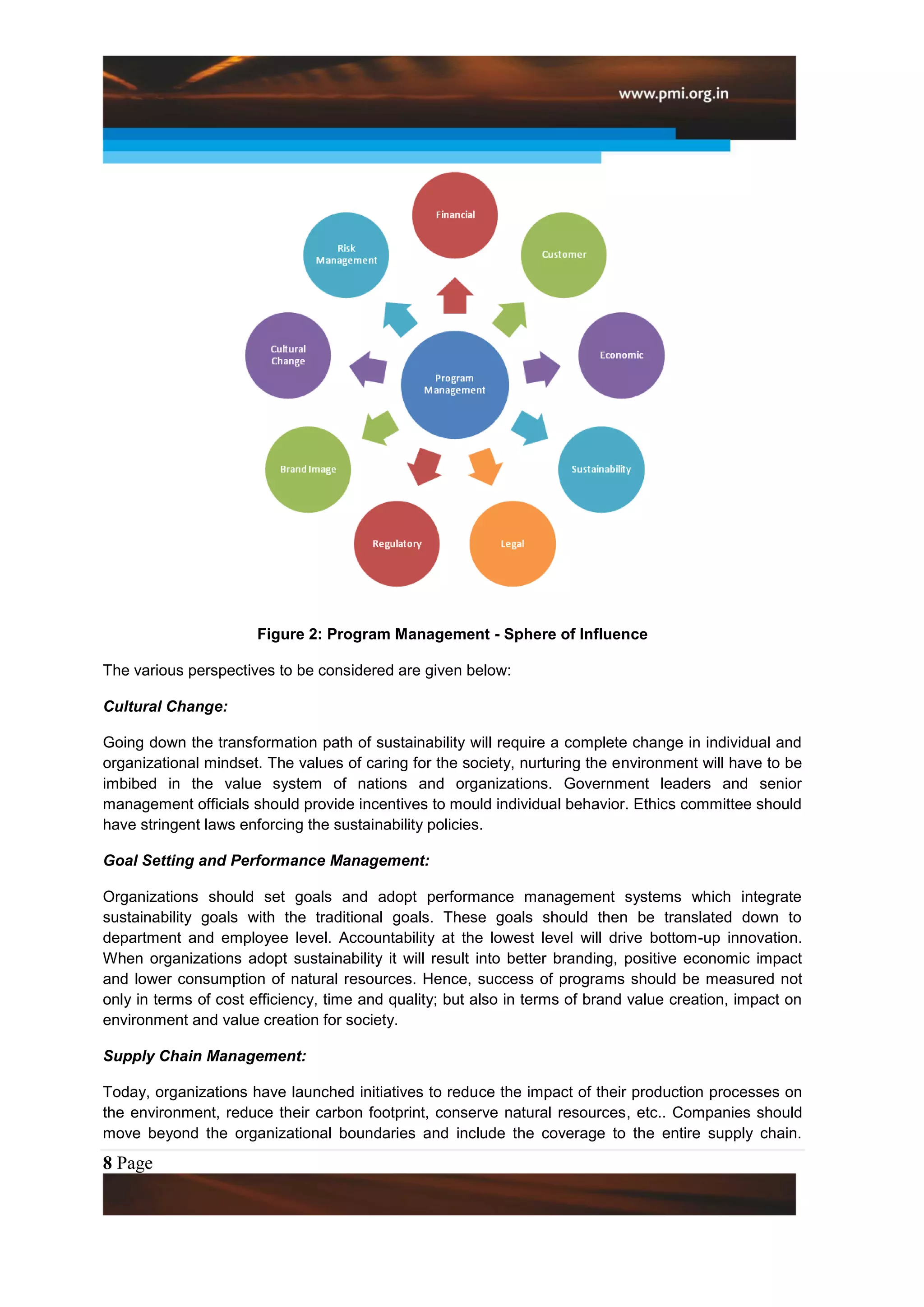 Figure 2: Program Management - Sphere of Influence

The various perspectives to be considered are given below:

Cultural Change:

Going down the transformation path of sustainability will require a complete change in individual and
organizational mindset. The values of caring for the society, nurturing the environment will have to be
imbibed in the value system of nations and organizations. Government leaders and senior
management officials should provide incentives to mould individual behavior. Ethics committee should
have stringent laws enforcing the sustainability policies.

Goal Setting and Performance Management:

Organizations should set goals and adopt performance management systems which integrate
sustainability goals with the traditional goals. These goals should then be translated down to
department and employee level. Accountability at the lowest level will drive bottom-up innovation.
When organizations adopt sustainability it will result into better branding, positive economic impact
and lower consumption of natural resources. Hence, success of programs should be measured not
only in terms of cost efficiency, time and quality; but also in terms of brand value creation, impact on
environment and value creation for society.

Supply Chain Management:

Today, organizations have launched initiatives to reduce the impact of their production processes on
the environment, reduce their carbon footprint, conserve natural resources, etc.. Companies should
move beyond the organizational boundaries and include the coverage to the entire supply chain.
8 Page
 