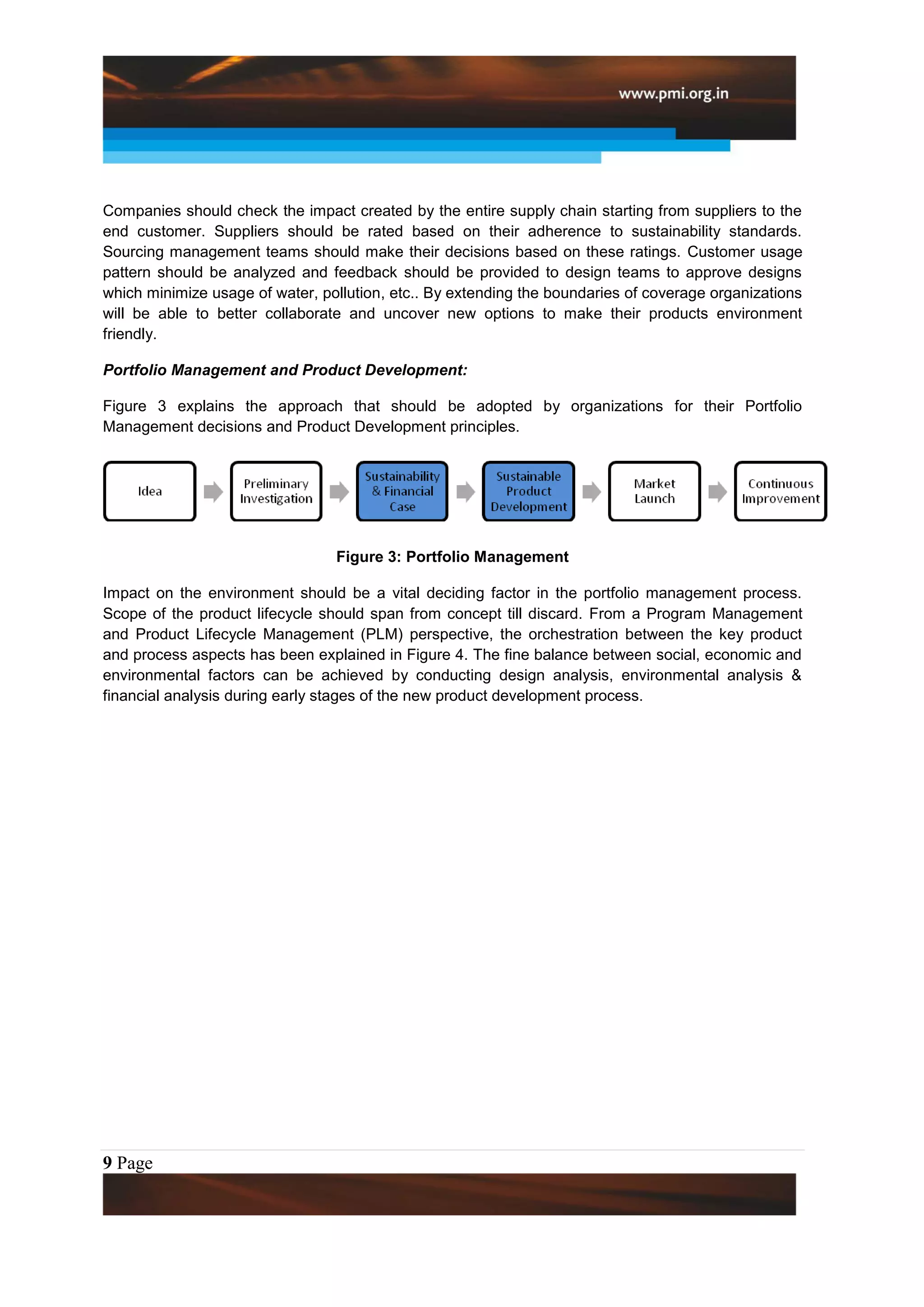 Companies should check the impact created by the entire supply chain starting from suppliers to the
end customer. Suppliers should be rated based on their adherence to sustainability standards.
Sourcing management teams should make their decisions based on these ratings. Customer usage
pattern should be analyzed and feedback should be provided to design teams to approve designs
which minimize usage of water, pollution, etc.. By extending the boundaries of coverage organizations
will be able to better collaborate and uncover new options to make their products environment
friendly.

Portfolio Management and Product Development:

Figure 3 explains the approach that should be adopted by organizations for their Portfolio
Management decisions and Product Development principles.




                                 Figure 3: Portfolio Management

Impact on the environment should be a vital deciding factor in the portfolio management process.
Scope of the product lifecycle should span from concept till discard. From a Program Management
and Product Lifecycle Management (PLM) perspective, the orchestration between the key product
and process aspects has been explained in Figure 4. The fine balance between social, economic and
environmental factors can be achieved by conducting design analysis, environmental analysis &
financial analysis during early stages of the new product development process.




9 Page
 