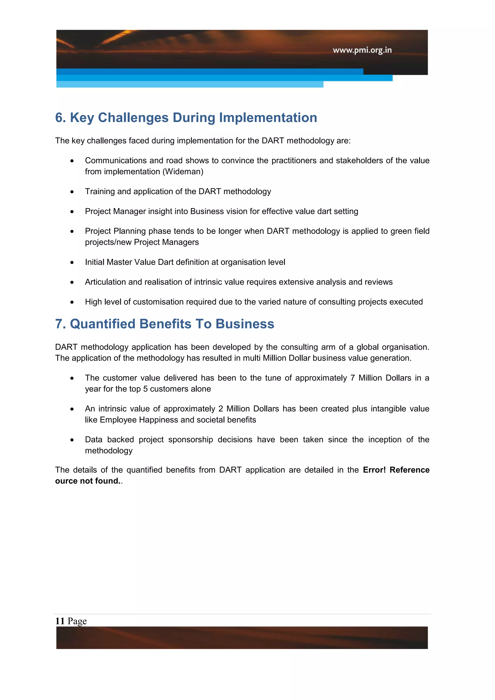 6. Key Challenges During Implementation
The key challenges faced during implementation for the DART methodology are:

       Communications and road shows to convince the practitioners and stakeholders of the value
       from implementation (Wideman)

       Training and application of the DART methodology

       Project Manager insight into Business vision for effective value dart setting

       Project Planning phase tends to be longer when DART methodology is applied to green field
       projects/new Project Managers

       Initial Master Value Dart definition at organisation level

       Articulation and realisation of intrinsic value requires extensive analysis and reviews

       High level of customisation required due to the varied nature of consulting projects executed

7. Quantified Benefits To Business
DART methodology application has been developed by the consulting arm of a global organisation.
The application of the methodology has resulted in multi Million Dollar business value generation.

       The customer value delivered has been to the tune of approximately 7 Million Dollars in a
       year for the top 5 customers alone

       An intrinsic value of approximately 2 Million Dollars has been created plus intangible value
       like Employee Happiness and societal benefits

       Data backed project sponsorship decisions have been taken since the inception of the
       methodology

The details of the quantified benefits from DART application are detailed in the Error! Reference
ource not found..




11 Page
 