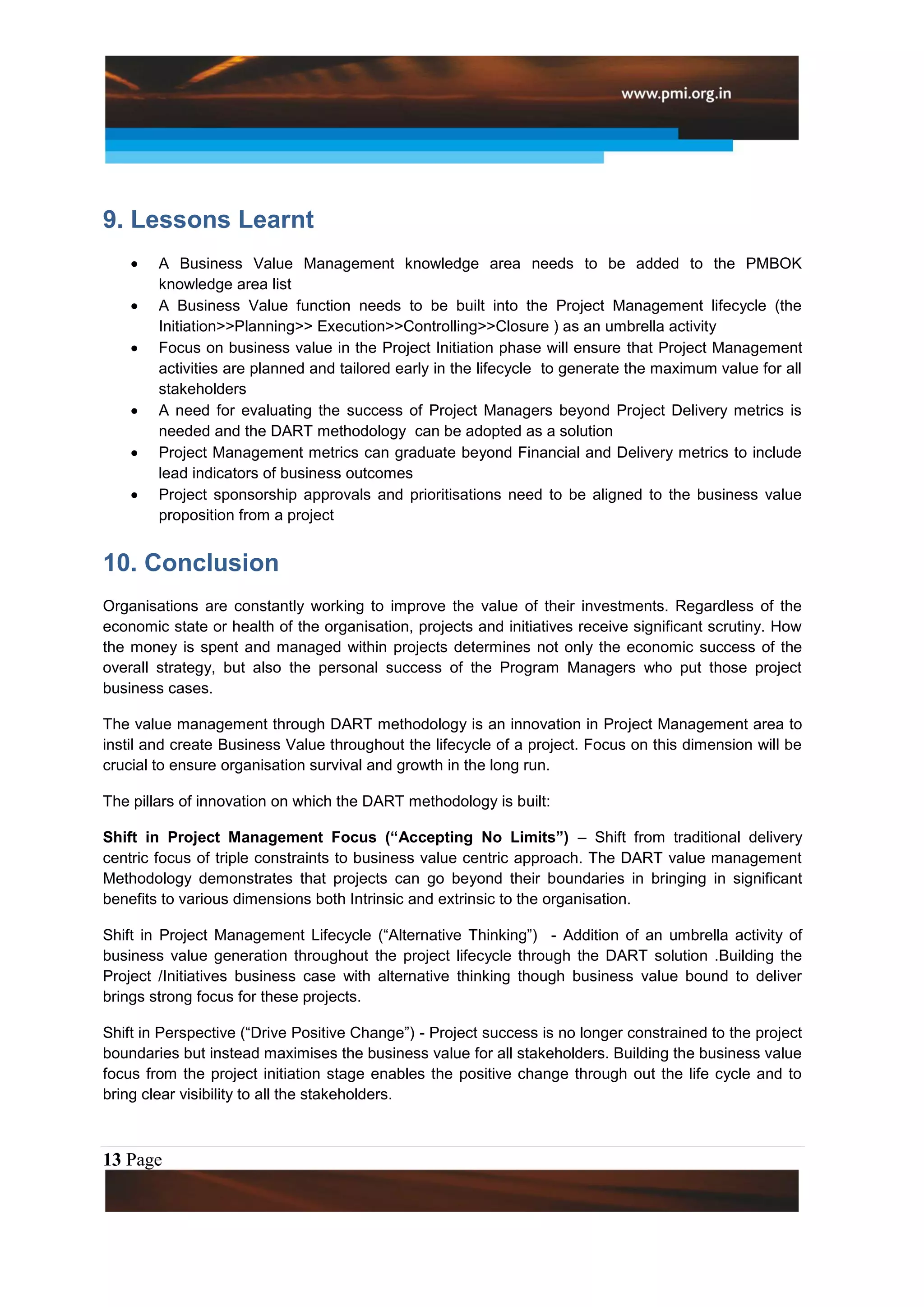 9. Lessons Learnt
        A Business Value Management knowledge area needs to be added to the PMBOK
        knowledge area list
        A Business Value function needs to be built into the Project Management lifecycle (the
        Initiation>>Planning>> Execution>>Controlling>>Closure ) as an umbrella activity
        Focus on business value in the Project Initiation phase will ensure that Project Management
        activities are planned and tailored early in the lifecycle to generate the maximum value for all
        stakeholders
        A need for evaluating the success of Project Managers beyond Project Delivery metrics is
        needed and the DART methodology can be adopted as a solution
        Project Management metrics can graduate beyond Financial and Delivery metrics to include
        lead indicators of business outcomes
        Project sponsorship approvals and prioritisations need to be aligned to the business value
        proposition from a project


10. Conclusion
Organisations are constantly working to improve the value of their investments. Regardless of the
economic state or health of the organisation, projects and initiatives receive significant scrutiny. How
the money is spent and managed within projects determines not only the economic success of the
overall strategy, but also the personal success of the Program Managers who put those project
business cases.

The value management through DART methodology is an innovation in Project Management area to
instil and create Business Value throughout the lifecycle of a project. Focus on this dimension will be
crucial to ensure organisation survival and growth in the long run.

The pillars of innovation on which the DART methodology is built:

Shift in Project Management Focus (“Accepting No Limits”) – Shift from traditional delivery
centric focus of triple constraints to business value centric approach. The DART value management
Methodology demonstrates that projects can go beyond their boundaries in bringing in significant
benefits to various dimensions both Intrinsic and extrinsic to the organisation.

Shift in Project Management Lifecycle (“Alternative Thinking”) - Addition of an umbrella activity of
business value generation throughout the project lifecycle through the DART solution .Building the
Project /Initiatives business case with alternative thinking though business value bound to deliver
brings strong focus for these projects.

Shift in Perspective (“Drive Positive Change”) - Project success is no longer constrained to the project
boundaries but instead maximises the business value for all stakeholders. Building the business value
focus from the project initiation stage enables the positive change through out the life cycle and to
bring clear visibility to all the stakeholders.



13 Page
 