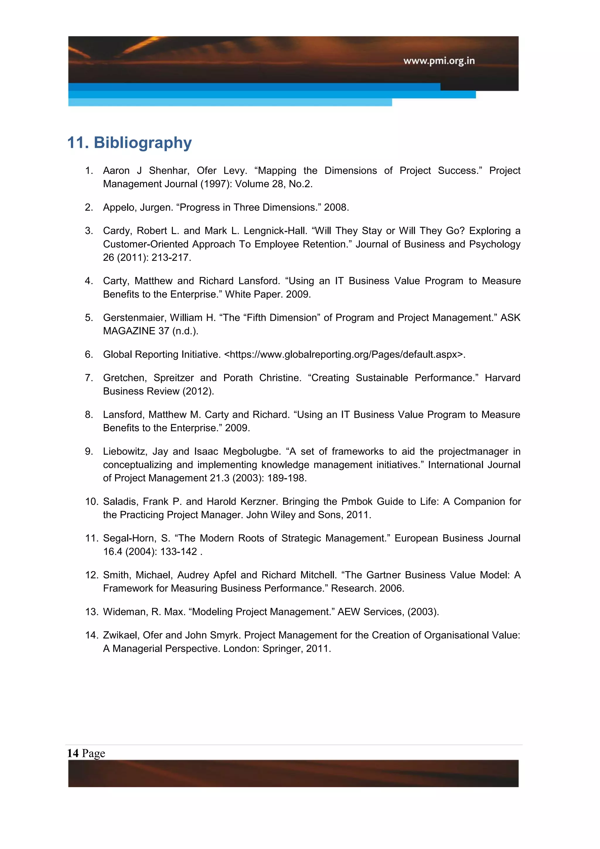 11. Bibliography
   1. Aaron J Shenhar, Ofer Levy. “Mapping the Dimensions of Project Success.” Project
      Management Journal (1997): Volume 28, No.2.

   2. Appelo, Jurgen. “Progress in Three Dimensions.” 2008.

   3. Cardy, Robert L. and Mark L. Lengnick-Hall. “Will They Stay or Will They Go? Exploring a
      Customer-Oriented Approach To Employee Retention.” Journal of Business and Psychology
      26 (2011): 213-217.

   4. Carty, Matthew and Richard Lansford. “Using an IT Business Value Program to Measure
      Benefits to the Enterprise.” White Paper. 2009.

   5. Gerstenmaier, William H. “The “Fifth Dimension” of Program and Project Management.” ASK
      MAGAZINE 37 (n.d.).

   6. Global Reporting Initiative. <https://www.globalreporting.org/Pages/default.aspx>.

   7. Gretchen, Spreitzer and Porath Christine. “Creating Sustainable Performance.” Harvard
      Business Review (2012).

   8. Lansford, Matthew M. Carty and Richard. “Using an IT Business Value Program to Measure
      Benefits to the Enterprise.” 2009.

   9. Liebowitz, Jay and Isaac Megbolugbe. “A set of frameworks to aid the projectmanager in
      conceptualizing and implementing knowledge management initiatives.” International Journal
      of Project Management 21.3 (2003): 189-198.

   10. Saladis, Frank P. and Harold Kerzner. Bringing the Pmbok Guide to Life: A Companion for
       the Practicing Project Manager. John Wiley and Sons, 2011.

   11. Segal-Horn, S. “The Modern Roots of Strategic Management.” European Business Journal
       16.4 (2004): 133-142 .

   12. Smith, Michael, Audrey Apfel and Richard Mitchell. “The Gartner Business Value Model: A
       Framework for Measuring Business Performance.” Research. 2006.

   13. Wideman, R. Max. “Modeling Project Management.” AEW Services, (2003).

   14. Zwikael, Ofer and John Smyrk. Project Management for the Creation of Organisational Value:
       A Managerial Perspective. London: Springer, 2011.




14 Page
 