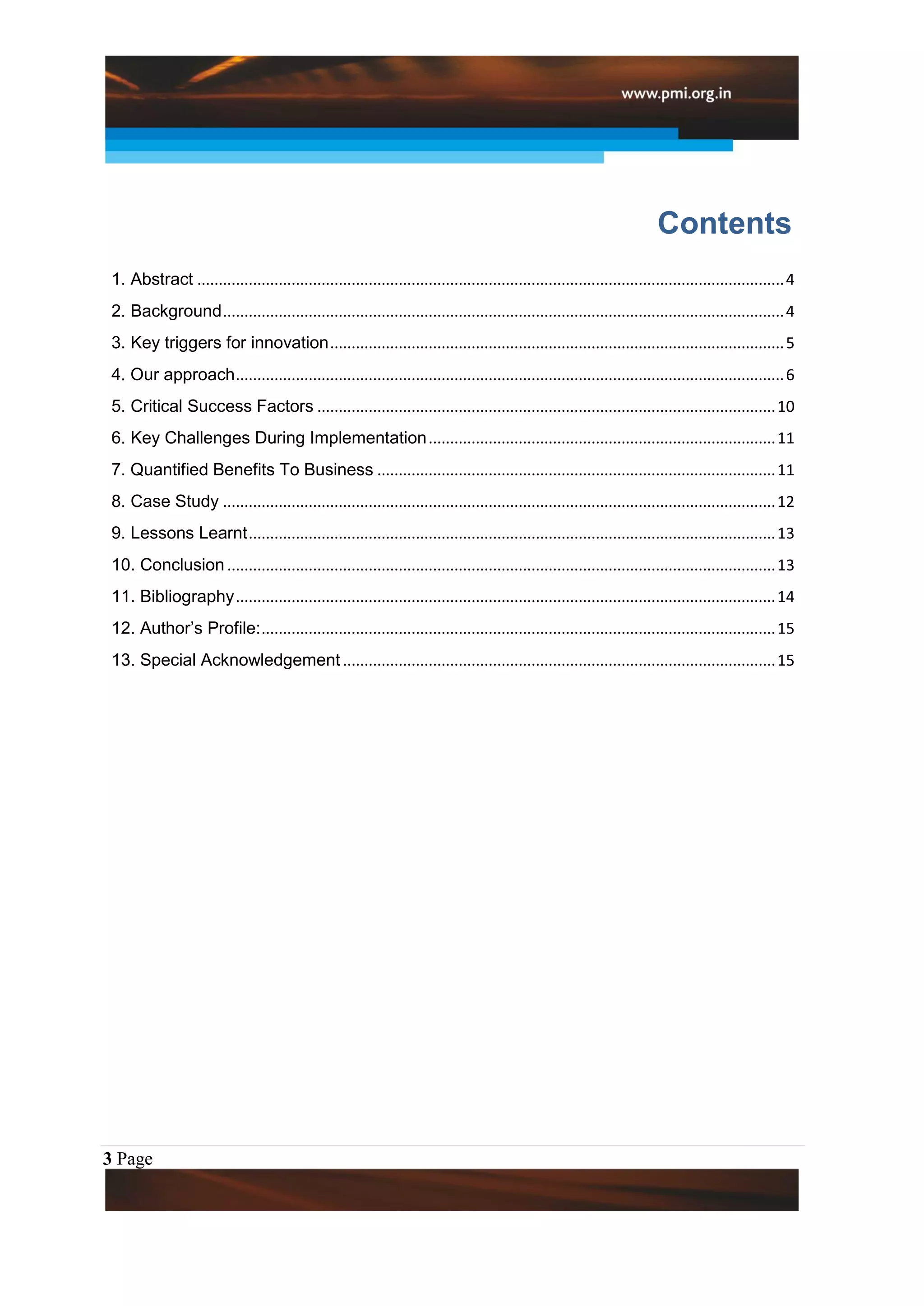 Contents
 1. Abstract ......................................................................................................................................... 4
 2. Background ................................................................................................................................... 4
 3. Key triggers for innovation .......................................................................................................... 5
 4. Our approach ................................................................................................................................ 6
 5. Critical Success Factors ........................................................................................................... 10
 6. Key Challenges During Implementation ................................................................................. 11
 7. Quantified Benefits To Business ............................................................................................. 11
 8. Case Study ................................................................................................................................. 12
 9. Lessons Learnt ........................................................................................................................... 13
 10. Conclusion ................................................................................................................................ 13
 11. Bibliography .............................................................................................................................. 14
 12. Author’s Profile: ........................................................................................................................ 15
 13. Special Acknowledgement ..................................................................................................... 15




3 Page
 