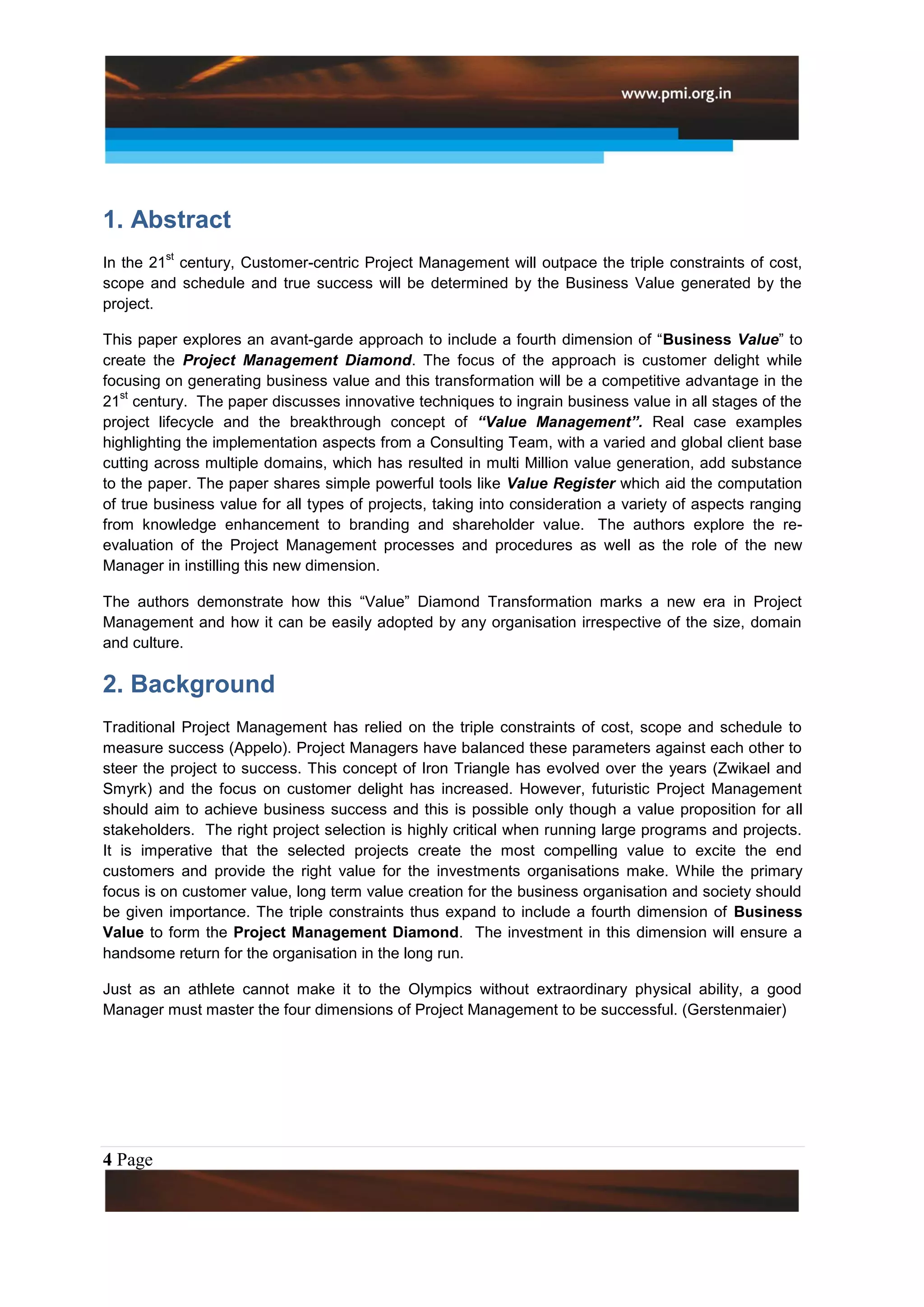1. Abstract
         st
In the 21 century, Customer-centric Project Management will outpace the triple constraints of cost,
scope and schedule and true success will be determined by the Business Value generated by the
project.

This paper explores an avant-garde approach to include a fourth dimension of “Business Value” to
create the Project Management Diamond. The focus of the approach is customer delight while
focusing on generating business value and this transformation will be a competitive advantage in the
   st
21 century. The paper discusses innovative techniques to ingrain business value in all stages of the
project lifecycle and the breakthrough concept of “Value Management”. Real case examples
highlighting the implementation aspects from a Consulting Team, with a varied and global client base
cutting across multiple domains, which has resulted in multi Million value generation, add substance
to the paper. The paper shares simple powerful tools like Value Register which aid the computation
of true business value for all types of projects, taking into consideration a variety of aspects ranging
from knowledge enhancement to branding and shareholder value. The authors explore the re-
evaluation of the Project Management processes and procedures as well as the role of the new
Manager in instilling this new dimension.

The authors demonstrate how this “Value” Diamond Transformation marks a new era in Project
Management and how it can be easily adopted by any organisation irrespective of the size, domain
and culture.

2. Background
Traditional Project Management has relied on the triple constraints of cost, scope and schedule to
measure success (Appelo). Project Managers have balanced these parameters against each other to
steer the project to success. This concept of Iron Triangle has evolved over the years (Zwikael and
Smyrk) and the focus on customer delight has increased. However, futuristic Project Management
should aim to achieve business success and this is possible only though a value proposition for all
stakeholders. The right project selection is highly critical when running large programs and projects.
It is imperative that the selected projects create the most compelling value to excite the end
customers and provide the right value for the investments organisations make. While the primary
focus is on customer value, long term value creation for the business organisation and society should
be given importance. The triple constraints thus expand to include a fourth dimension of Business
Value to form the Project Management Diamond. The investment in this dimension will ensure a
handsome return for the organisation in the long run.

Just as an athlete cannot make it to the Olympics without extraordinary physical ability, a good
Manager must master the four dimensions of Project Management to be successful. (Gerstenmaier)




4 Page
 