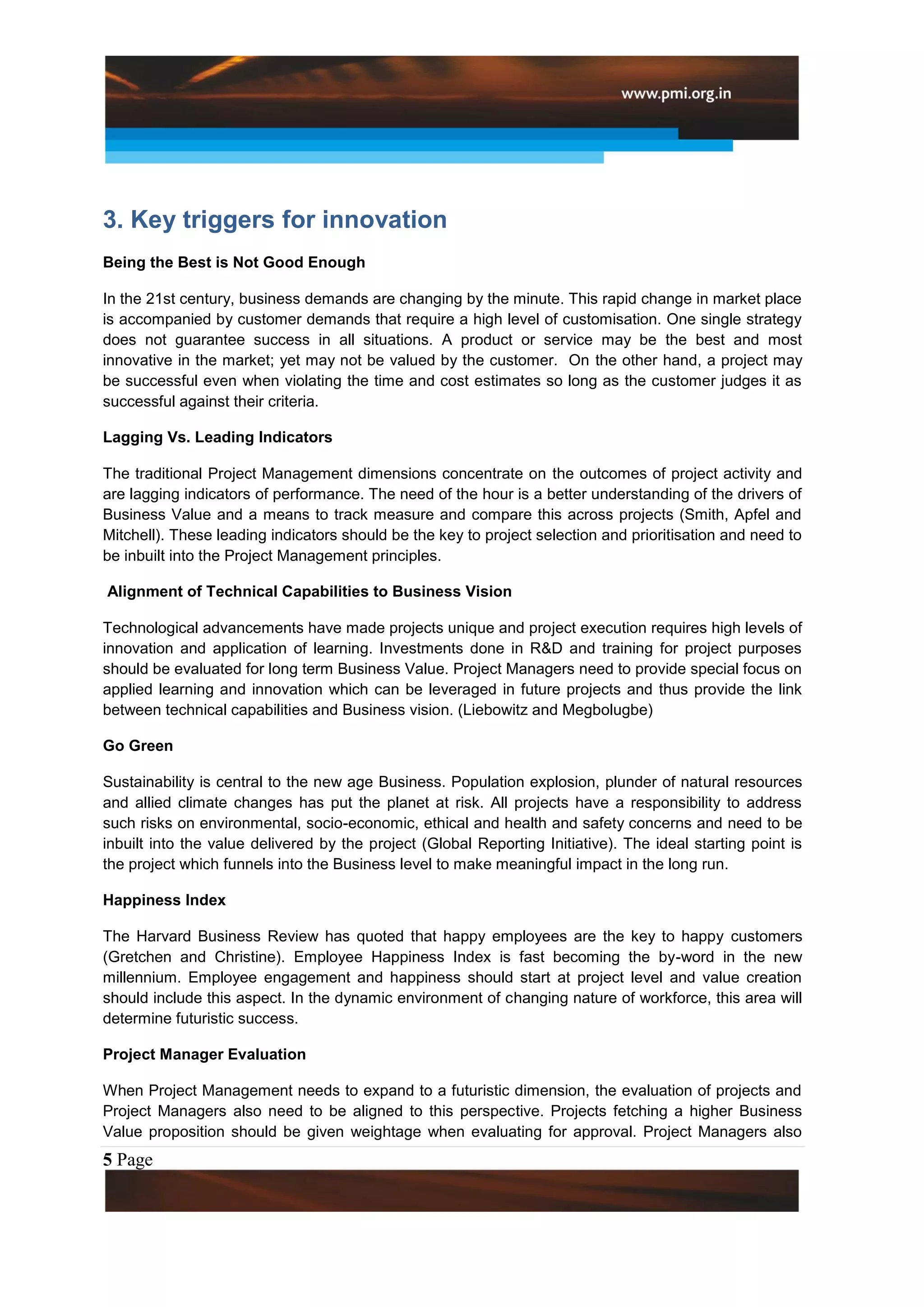3. Key triggers for innovation
Being the Best is Not Good Enough

In the 21st century, business demands are changing by the minute. This rapid change in market place
is accompanied by customer demands that require a high level of customisation. One single strategy
does not guarantee success in all situations. A product or service may be the best and most
innovative in the market; yet may not be valued by the customer. On the other hand, a project may
be successful even when violating the time and cost estimates so long as the customer judges it as
successful against their criteria.

Lagging Vs. Leading Indicators

The traditional Project Management dimensions concentrate on the outcomes of project activity and
are lagging indicators of performance. The need of the hour is a better understanding of the drivers of
Business Value and a means to track measure and compare this across projects (Smith, Apfel and
Mitchell). These leading indicators should be the key to project selection and prioritisation and need to
be inbuilt into the Project Management principles.

Alignment of Technical Capabilities to Business Vision

Technological advancements have made projects unique and project execution requires high levels of
innovation and application of learning. Investments done in R&D and training for project purposes
should be evaluated for long term Business Value. Project Managers need to provide special focus on
applied learning and innovation which can be leveraged in future projects and thus provide the link
between technical capabilities and Business vision. (Liebowitz and Megbolugbe)

Go Green

Sustainability is central to the new age Business. Population explosion, plunder of natural resources
and allied climate changes has put the planet at risk. All projects have a responsibility to address
such risks on environmental, socio-economic, ethical and health and safety concerns and need to be
inbuilt into the value delivered by the project (Global Reporting Initiative). The ideal starting point is
the project which funnels into the Business level to make meaningful impact in the long run.

Happiness Index

The Harvard Business Review has quoted that happy employees are the key to happy customers
(Gretchen and Christine). Employee Happiness Index is fast becoming the by-word in the new
millennium. Employee engagement and happiness should start at project level and value creation
should include this aspect. In the dynamic environment of changing nature of workforce, this area will
determine futuristic success.

Project Manager Evaluation

When Project Management needs to expand to a futuristic dimension, the evaluation of projects and
Project Managers also need to be aligned to this perspective. Projects fetching a higher Business
Value proposition should be given weightage when evaluating for approval. Project Managers also
5 Page
 