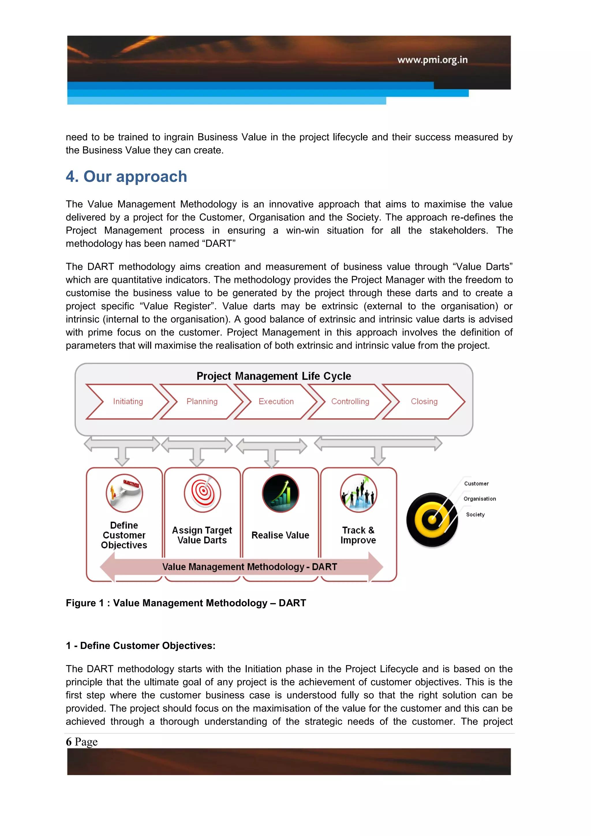 need to be trained to ingrain Business Value in the project lifecycle and their success measured by
the Business Value they can create.

4. Our approach
The Value Management Methodology is an innovative approach that aims to maximise the value
delivered by a project for the Customer, Organisation and the Society. The approach re-defines the
Project Management process in ensuring a win-win situation for all the stakeholders. The
methodology has been named “DART”

The DART methodology aims creation and measurement of business value through “Value Darts”
which are quantitative indicators. The methodology provides the Project Manager with the freedom to
customise the business value to be generated by the project through these darts and to create a
project specific “Value Register”. Value darts may be extrinsic (external to the organisation) or
intrinsic (internal to the organisation). A good balance of extrinsic and intrinsic value darts is advised
with prime focus on the customer. Project Management in this approach involves the definition of
parameters that will maximise the realisation of both extrinsic and intrinsic value from the project.




Figure 1 : Value Management Methodology – DART



1 - Define Customer Objectives:

The DART methodology starts with the Initiation phase in the Project Lifecycle and is based on the
principle that the ultimate goal of any project is the achievement of customer objectives. This is the
first step where the customer business case is understood fully so that the right solution can be
provided. The project should focus on the maximisation of the value for the customer and this can be
achieved through a thorough understanding of the strategic needs of the customer. The project

6 Page
 