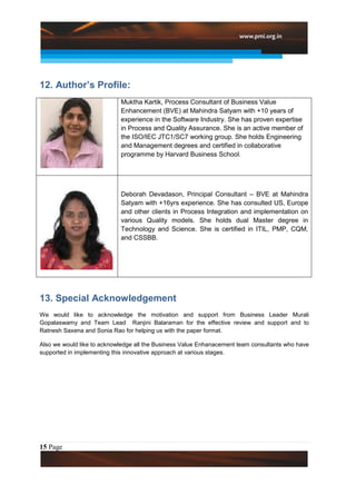 12. Author’s Profile:
                            Muktha Kartik, Process Consultant of Business Value
                            Enhancement (BVE) at Mahindra Satyam with +10 years of
                            experience in the Software Industry. She has proven expertise
                            in Process and Quality Assurance. She is an active member of
                            the ISO/IEC JTC1/SC7 working group. She holds Engineering
                            and Management degrees and certified in collaborative
                            programme by Harvard Business School.




                            Deborah Devadason, Principal Consultant – BVE at Mahindra
                            Satyam with +16yrs experience. She has consulted US, Europe
                            and other clients in Process Integration and implementation on
                            various Quality models. She holds dual Master degree in
                            Technology and Science. She is certified in ITIL, PMP, CQM,
                            and CSSBB.




13. Special Acknowledgement
We would like to acknowledge the motivation and support from Business Leader Murali
Gopalaswamy and Team Lead Ranjini Balaraman for the effective review and support and to
Ratnesh Saxena and Sonia Rao for helping us with the paper format.

Also we would like to acknowledge all the Business Value Enhanacement team consultants who have
supported in implementing this innovative approach at various stages.




15 Page
 