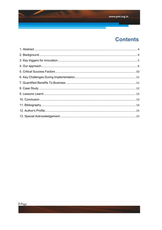 Contents
 1. Abstract ......................................................................................................................................... 4
 2. Background ................................................................................................................................... 4
 3. Key triggers for innovation .......................................................................................................... 5
 4. Our approach ................................................................................................................................ 6
 5. Critical Success Factors ........................................................................................................... 10
 6. Key Challenges During Implementation ................................................................................. 11
 7. Quantified Benefits To Business ............................................................................................. 11
 8. Case Study ................................................................................................................................. 12
 9. Lessons Learnt ........................................................................................................................... 13
 10. Conclusion ................................................................................................................................ 13
 11. Bibliography .............................................................................................................................. 14
 12. Author’s Profile: ........................................................................................................................ 15
 13. Special Acknowledgement ..................................................................................................... 15




3 Page
 
