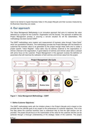 need to be trained to ingrain Business Value in the project lifecycle and their success measured by
the Business Value they can create.

4. Our approach
The Value Management Methodology is an innovative approach that aims to maximise the value
delivered by a project for the Customer, Organisation and the Society. The approach re-defines the
Project Management process in ensuring a win-win situation for all the stakeholders. The
methodology has been named “DART”

The DART methodology aims creation and measurement of business value through “Value Darts”
which are quantitative indicators. The methodology provides the Project Manager with the freedom to
customise the business value to be generated by the project through these darts and to create a
project specific “Value Register”. Value darts may be extrinsic (external to the organisation) or
intrinsic (internal to the organisation). A good balance of extrinsic and intrinsic value darts is advised
with prime focus on the customer. Project Management in this approach involves the definition of
parameters that will maximise the realisation of both extrinsic and intrinsic value from the project.




Figure 1 : Value Management Methodology – DART



1 - Define Customer Objectives:

The DART methodology starts with the Initiation phase in the Project Lifecycle and is based on the
principle that the ultimate goal of any project is the achievement of customer objectives. This is the
first step where the customer business case is understood fully so that the right solution can be
provided. The project should focus on the maximisation of the value for the customer and this can be
achieved through a thorough understanding of the strategic needs of the customer. The project

6 Page
 