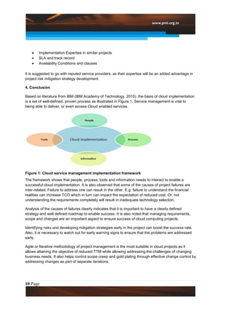 Implementation Expertise in similar projects
        SLA and track record
        Availability Conditions and clauses

It is suggested to go with reputed service providers, as their expertise will be an added advantage in
project risk mitigation strategy development.

4. Conclusion

Based on literature from IBM (IBM Academy of Technology, 2010), the basis of cloud implementation
is a set of well-defined, proven process as illustrated in Figure 1. Service management is vital to
being able to deliver, or even access Cloud enabled services.




Figure 1: Cloud service management implementation framework
The framework shows that people, process, tools and information needs to interact to enable a
successful cloud implementation. It is also observed that some of the causes of project failures are
inter-related. Failure to address one can result in the other. E.g. failure to understand the financial
realities can increase TCO which in turn can impact the expectation of reduced cost. Or, not
understanding the requirements completely will result in inadequate technology selection.

Analysis of the causes of failures clearly indicates that it is important to have a clearly defined
strategy and well defined roadmap to enable success. It is also noted that managing requirements,
scope and changes are an important aspect to ensure success of cloud computing projects.

Identifying risks and developing mitigation strategies early in the project can boost the success rate.
Also, it is necessary to watch out for early warning signs to ensure that the problems are addressed
early.

Agile or Iterative methodology of project management is the most suitable in cloud projects as it
allows attaining the objective of reduced TTM while allowing addressing the challenges of changing
business needs. It also helps control scope creep and gold plating through effective change control by
addressing changes as part of separate iterations.




10 Page
 