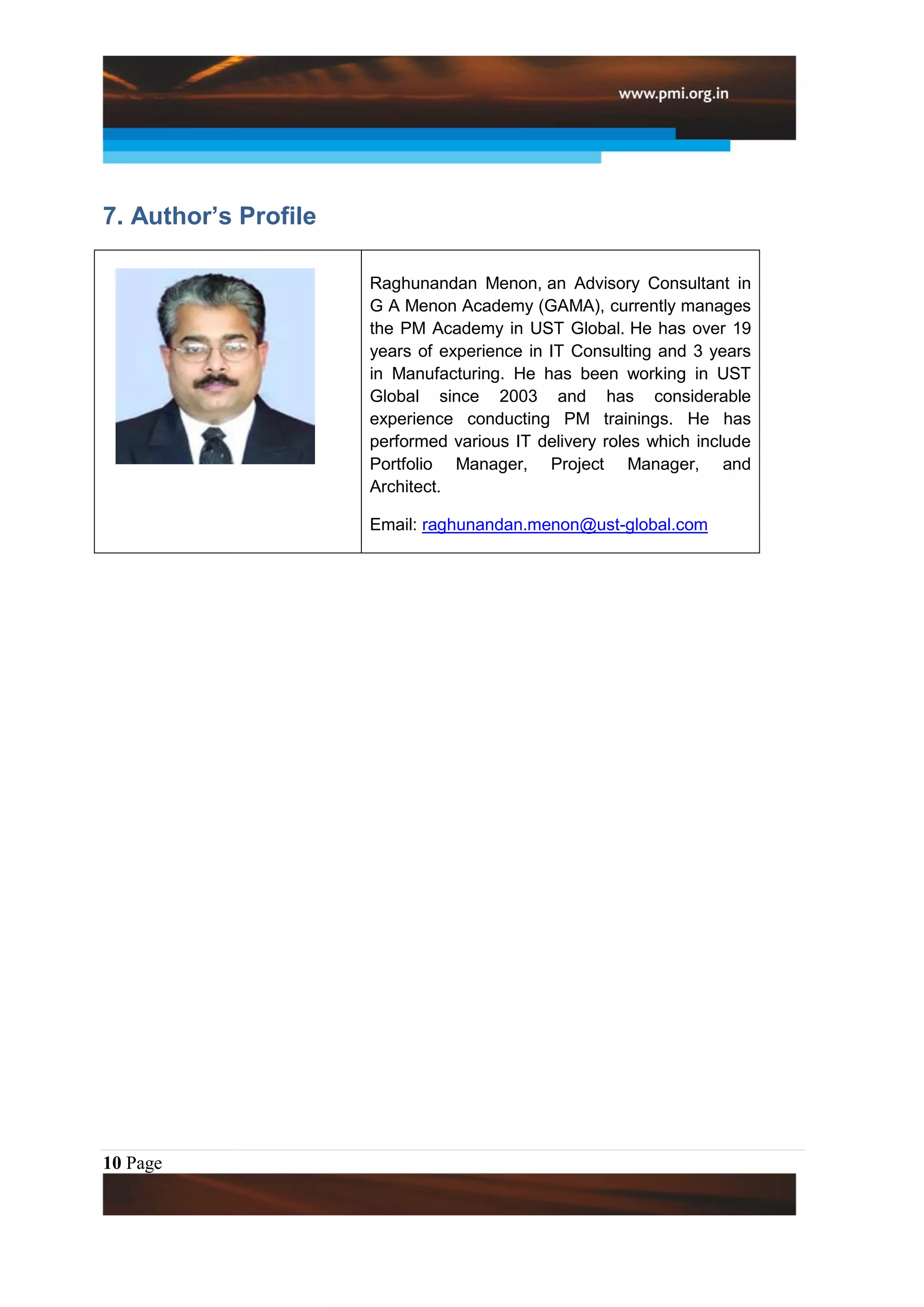 7. Author’s Profile

                      Raghunandan Menon, an Advisory Consultant in
                      G A Menon Academy (GAMA), currently manages
                      the PM Academy in UST Global. He has over 19
                      years of experience in IT Consulting and 3 years
                      in Manufacturing. He has been working in UST
                      Global since 2003 and has considerable
                      experience conducting PM trainings. He has
                      performed various IT delivery roles which include
                      Portfolio Manager, Project Manager, and
                      Architect.

                      Email: raghunandan.menon@ust-global.com




10 Page
 