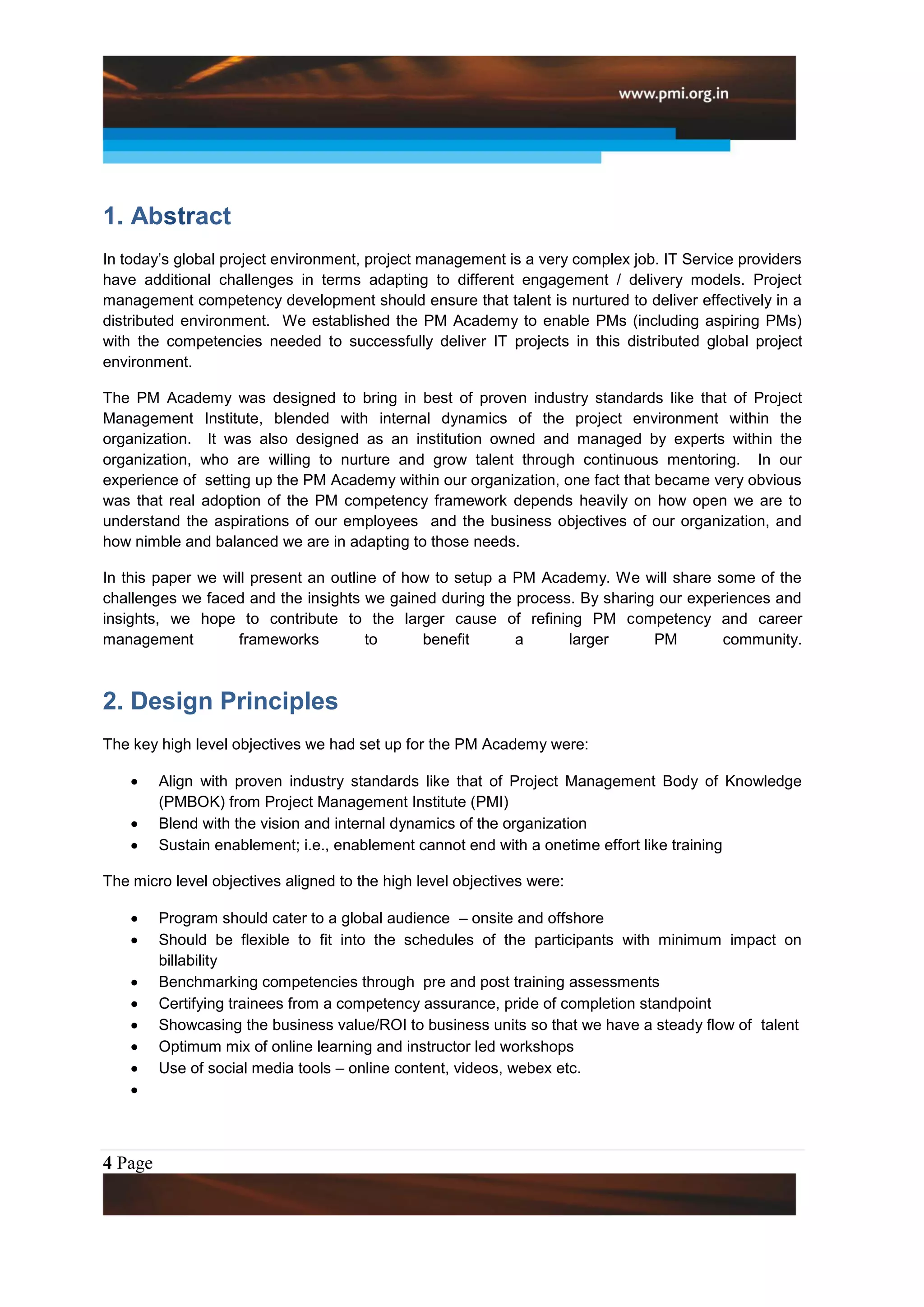 1. Abstract
In today’s global project environment, project management is a very complex job. IT Service providers
have additional challenges in terms adapting to different engagement / delivery models. Project
management competency development should ensure that talent is nurtured to deliver effectively in a
distributed environment. We established the PM Academy to enable PMs (including aspiring PMs)
with the competencies needed to successfully deliver IT projects in this distributed global project
environment.

The PM Academy was designed to bring in best of proven industry standards like that of Project
Management Institute, blended with internal dynamics of the project environment within the
organization. It was also designed as an institution owned and managed by experts within the
organization, who are willing to nurture and grow talent through continuous mentoring. In our
experience of setting up the PM Academy within our organization, one fact that became very obvious
was that real adoption of the PM competency framework depends heavily on how open we are to
understand the aspirations of our employees and the business objectives of our organization, and
how nimble and balanced we are in adapting to those needs.

In this paper we will present an outline of how to setup a PM Academy. We will share some of the
challenges we faced and the insights we gained during the process. By sharing our experiences and
insights, we hope to contribute to the larger cause of refining PM competency and career
management         frameworks          to     benefit      a     larger      PM       community.



2. Design Principles
The key high level objectives we had set up for the PM Academy were:

         Align with proven industry standards like that of Project Management Body of Knowledge
         (PMBOK) from Project Management Institute (PMI)
         Blend with the vision and internal dynamics of the organization
         Sustain enablement; i.e., enablement cannot end with a onetime effort like training

The micro level objectives aligned to the high level objectives were:

         Program should cater to a global audience – onsite and offshore
         Should be flexible to fit into the schedules of the participants with minimum impact on
         billability
         Benchmarking competencies through pre and post training assessments
         Certifying trainees from a competency assurance, pride of completion standpoint
         Showcasing the business value/ROI to business units so that we have a steady flow of talent
         Optimum mix of online learning and instructor led workshops
         Use of social media tools – online content, videos, webex etc.




4 Page
 
