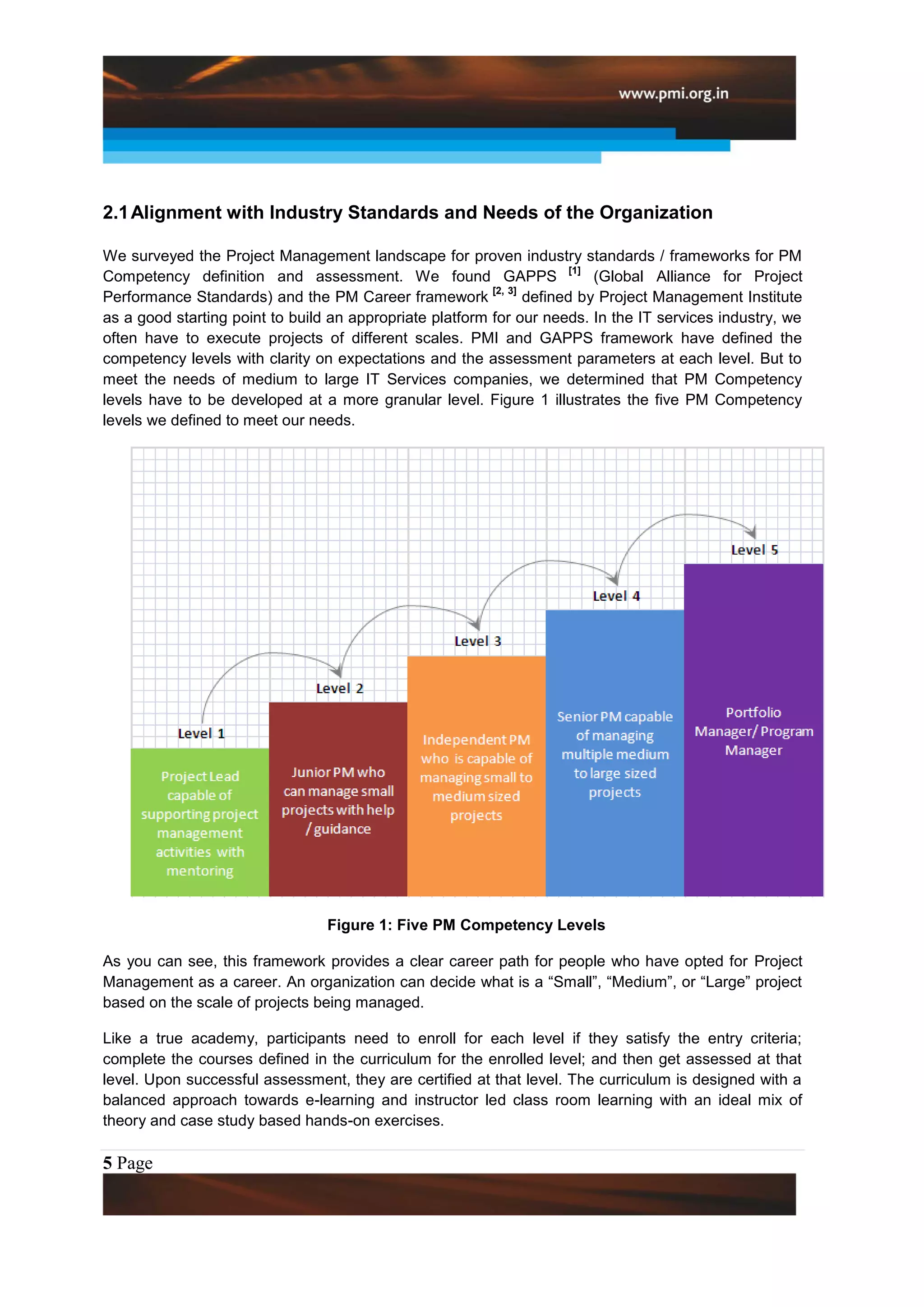 2.1 Alignment with Industry Standards and Needs of the Organization

We surveyed the Project Management landscape for proven industry standards / frameworks for PM
                                                                        [1]
Competency definition and assessment. We found GAPPS                        (Global Alliance for Project
                                                          [2, 3]
Performance Standards) and the PM Career framework               defined by Project Management Institute
as a good starting point to build an appropriate platform for our needs. In the IT services industry, we
often have to execute projects of different scales. PMI and GAPPS framework have defined the
competency levels with clarity on expectations and the assessment parameters at each level. But to
meet the needs of medium to large IT Services companies, we determined that PM Competency
levels have to be developed at a more granular level. Figure 1 illustrates the five PM Competency
levels we defined to meet our needs.




                                 Figure 1: Five PM Competency Levels

As you can see, this framework provides a clear career path for people who have opted for Project
Management as a career. An organization can decide what is a “Small”, “Medium”, or “Large” project
based on the scale of projects being managed.

Like a true academy, participants need to enroll for each level if they satisfy the entry criteria;
complete the courses defined in the curriculum for the enrolled level; and then get assessed at that
level. Upon successful assessment, they are certified at that level. The curriculum is designed with a
balanced approach towards e-learning and instructor led class room learning with an ideal mix of
theory and case study based hands-on exercises.

5 Page
 