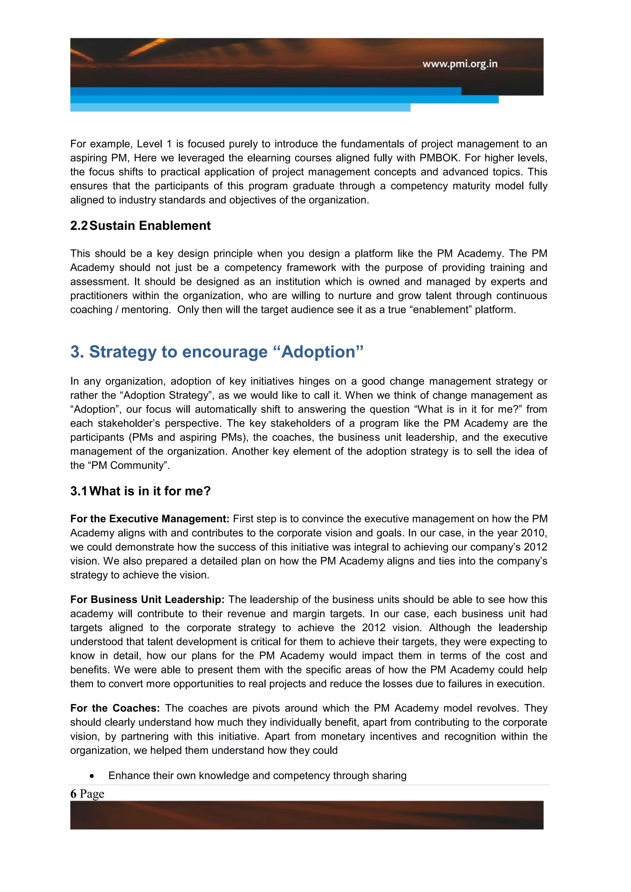 For example, Level 1 is focused purely to introduce the fundamentals of project management to an
aspiring PM, Here we leveraged the elearning courses aligned fully with PMBOK. For higher levels,
the focus shifts to practical application of project management concepts and advanced topics. This
ensures that the participants of this program graduate through a competency maturity model fully
aligned to industry standards and objectives of the organization.

2.2 Sustain Enablement

This should be a key design principle when you design a platform like the PM Academy. The PM
Academy should not just be a competency framework with the purpose of providing training and
assessment. It should be designed as an institution which is owned and managed by experts and
practitioners within the organization, who are willing to nurture and grow talent through continuous
coaching / mentoring. Only then will the target audience see it as a true “enablement” platform.



3. Strategy to encourage “Adoption”
In any organization, adoption of key initiatives hinges on a good change management strategy or
rather the “Adoption Strategy”, as we would like to call it. When we think of change management as
“Adoption”, our focus will automatically shift to answering the question “What is in it for me?” from
each stakeholder’s perspective. The key stakeholders of a program like the PM Academy are the
participants (PMs and aspiring PMs), the coaches, the business unit leadership, and the executive
management of the organization. Another key element of the adoption strategy is to sell the idea of
the “PM Community”.

3.1 What is in it for me?

For the Executive Management: First step is to convince the executive management on how the PM
Academy aligns with and contributes to the corporate vision and goals. In our case, in the year 2010,
we could demonstrate how the success of this initiative was integral to achieving our company’s 2012
vision. We also prepared a detailed plan on how the PM Academy aligns and ties into the company’s
strategy to achieve the vision.

For Business Unit Leadership: The leadership of the business units should be able to see how this
academy will contribute to their revenue and margin targets. In our case, each business unit had
targets aligned to the corporate strategy to achieve the 2012 vision. Although the leadership
understood that talent development is critical for them to achieve their targets, they were expecting to
know in detail, how our plans for the PM Academy would impact them in terms of the cost and
benefits. We were able to present them with the specific areas of how the PM Academy could help
them to convert more opportunities to real projects and reduce the losses due to failures in execution.

For the Coaches: The coaches are pivots around which the PM Academy model revolves. They
should clearly understand how much they individually benefit, apart from contributing to the corporate
vision, by partnering with this initiative. Apart from monetary incentives and recognition within the
organization, we helped them understand how they could

         Enhance their own knowledge and competency through sharing
6 Page
 