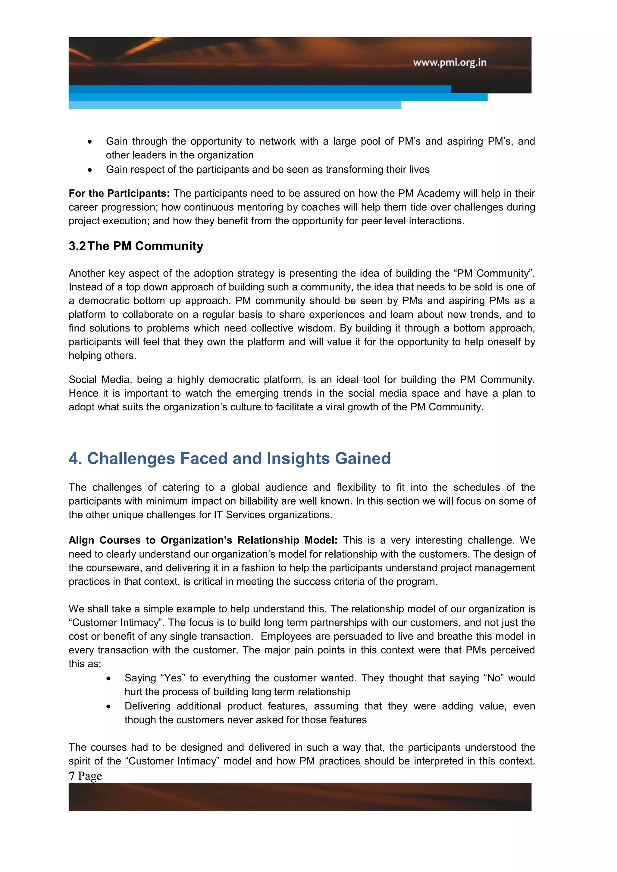 Gain through the opportunity to network with a large pool of PM’s and aspiring PM’s, and
         other leaders in the organization
         Gain respect of the participants and be seen as transforming their lives

For the Participants: The participants need to be assured on how the PM Academy will help in their
career progression; how continuous mentoring by coaches will help them tide over challenges during
project execution; and how they benefit from the opportunity for peer level interactions.

3.2 The PM Community

Another key aspect of the adoption strategy is presenting the idea of building the “PM Community”.
Instead of a top down approach of building such a community, the idea that needs to be sold is one of
a democratic bottom up approach. PM community should be seen by PMs and aspiring PMs as a
platform to collaborate on a regular basis to share experiences and learn about new trends, and to
find solutions to problems which need collective wisdom. By building it through a bottom approach,
participants will feel that they own the platform and will value it for the opportunity to help oneself by
helping others.

Social Media, being a highly democratic platform, is an ideal tool for building the PM Community.
Hence it is important to watch the emerging trends in the social media space and have a plan to
adopt what suits the organization’s culture to facilitate a viral growth of the PM Community.




4. Challenges Faced and Insights Gained
The challenges of catering to a global audience and flexibility to fit into the schedules of the
participants with minimum impact on billability are well known. In this section we will focus on some of
the other unique challenges for IT Services organizations.

Align Courses to Organization’s Relationship Model: This is a very interesting challenge. We
need to clearly understand our organization’s model for relationship with the customers. The design of
the courseware, and delivering it in a fashion to help the participants understand project management
practices in that context, is critical in meeting the success criteria of the program.

We shall take a simple example to help understand this. The relationship model of our organization is
“Customer Intimacy”. The focus is to build long term partnerships with our customers, and not just the
cost or benefit of any single transaction. Employees are persuaded to live and breathe this model in
every transaction with the customer. The major pain points in this context were that PMs perceived
this as:
            Saying “Yes” to everything the customer wanted. They thought that saying “No” would
            hurt the process of building long term relationship
            Delivering additional product features, assuming that they were adding value, even
            though the customers never asked for those features

The courses had to be designed and delivered in such a way that, the participants understood the
spirit of the “Customer Intimacy” model and how PM practices should be interpreted in this context.
7 Page
 