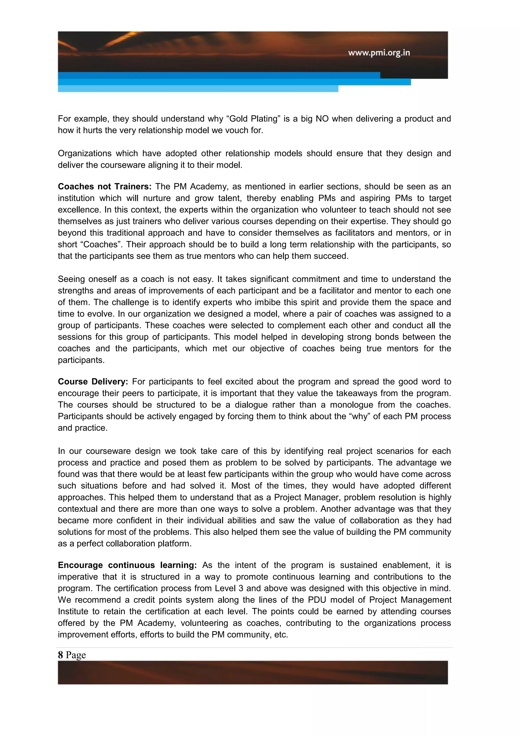 For example, they should understand why “Gold Plating” is a big NO when delivering a product and
how it hurts the very relationship model we vouch for.

Organizations which have adopted other relationship models should ensure that they design and
deliver the courseware aligning it to their model.

Coaches not Trainers: The PM Academy, as mentioned in earlier sections, should be seen as an
institution which will nurture and grow talent, thereby enabling PMs and aspiring PMs to target
excellence. In this context, the experts within the organization who volunteer to teach should not see
themselves as just trainers who deliver various courses depending on their expertise. They should go
beyond this traditional approach and have to consider themselves as facilitators and mentors, or in
short “Coaches”. Their approach should be to build a long term relationship with the participants, so
that the participants see them as true mentors who can help them succeed.

Seeing oneself as a coach is not easy. It takes significant commitment and time to understand the
strengths and areas of improvements of each participant and be a facilitator and mentor to each one
of them. The challenge is to identify experts who imbibe this spirit and provide them the space and
time to evolve. In our organization we designed a model, where a pair of coaches was assigned to a
group of participants. These coaches were selected to complement each other and conduct all the
sessions for this group of participants. This model helped in developing strong bonds between the
coaches and the participants, which met our objective of coaches being true mentors for the
participants.

Course Delivery: For participants to feel excited about the program and spread the good word to
encourage their peers to participate, it is important that they value the takeaways from the program.
The courses should be structured to be a dialogue rather than a monologue from the coaches.
Participants should be actively engaged by forcing them to think about the “why” of each PM process
and practice.

In our courseware design we took take care of this by identifying real project scenarios for each
process and practice and posed them as problem to be solved by participants. The advantage we
found was that there would be at least few participants within the group who would have come across
such situations before and had solved it. Most of the times, they would have adopted different
approaches. This helped them to understand that as a Project Manager, problem resolution is highly
contextual and there are more than one ways to solve a problem. Another advantage was that they
became more confident in their individual abilities and saw the value of collaboration as they had
solutions for most of the problems. This also helped them see the value of building the PM community
as a perfect collaboration platform.

Encourage continuous learning: As the intent of the program is sustained enablement, it is
imperative that it is structured in a way to promote continuous learning and contributions to the
program. The certification process from Level 3 and above was designed with this objective in mind.
We recommend a credit points system along the lines of the PDU model of Project Management
Institute to retain the certification at each level. The points could be earned by attending courses
offered by the PM Academy, volunteering as coaches, contributing to the organizations process
improvement efforts, efforts to build the PM community, etc.

8 Page
 
