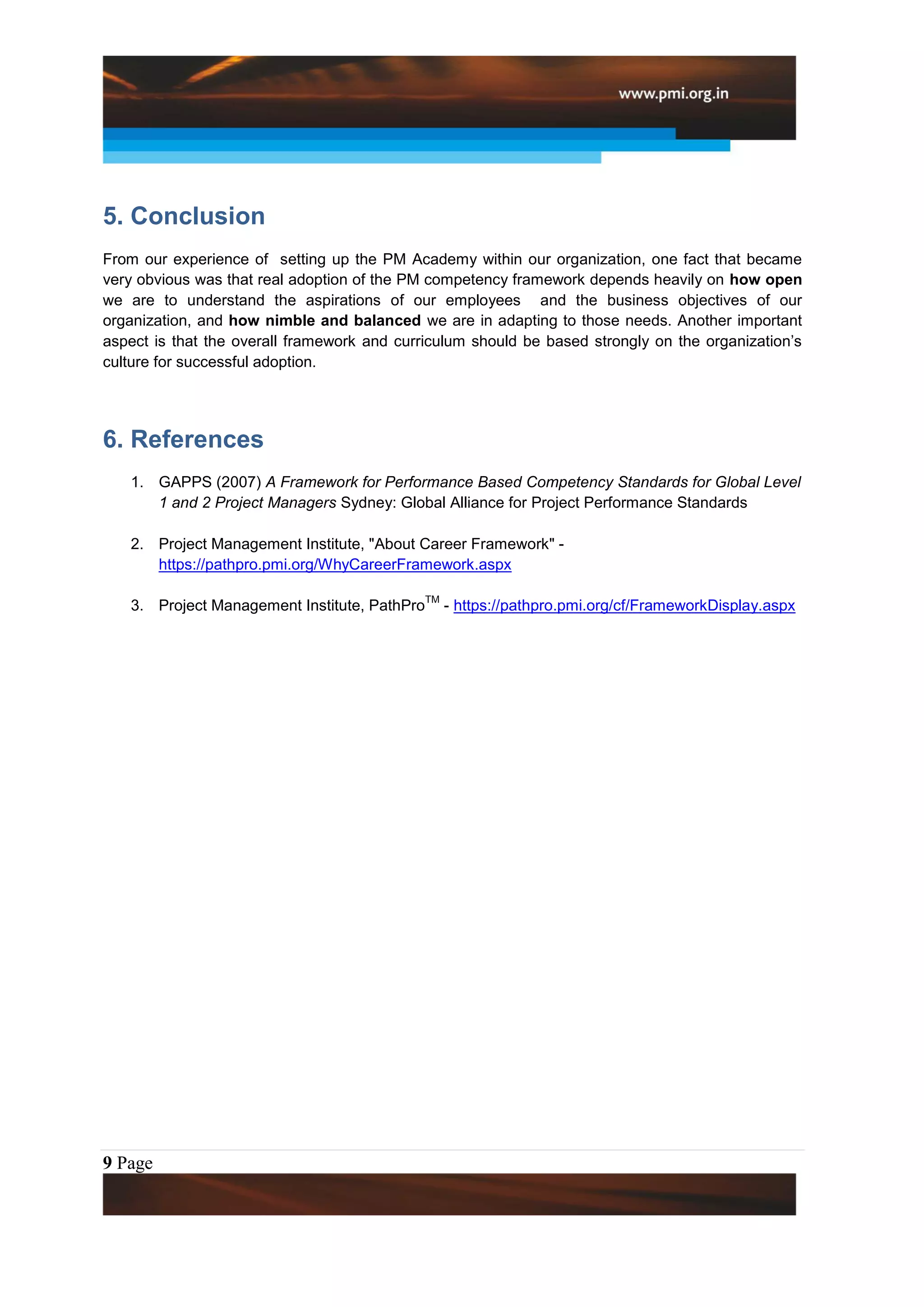 5. Conclusion
From our experience of setting up the PM Academy within our organization, one fact that became
very obvious was that real adoption of the PM competency framework depends heavily on how open
we are to understand the aspirations of our employees and the business objectives of our
organization, and how nimble and balanced we are in adapting to those needs. Another important
aspect is that the overall framework and curriculum should be based strongly on the organization’s
culture for successful adoption.




6. References
   1. GAPPS (2007) A Framework for Performance Based Competency Standards for Global Level
      1 and 2 Project Managers Sydney: Global Alliance for Project Performance Standards

   2. Project Management Institute, "About Career Framework" -
      https://pathpro.pmi.org/WhyCareerFramework.aspx

                                              TM
   3. Project Management Institute, PathPro        - https://pathpro.pmi.org/cf/FrameworkDisplay.aspx




9 Page
 