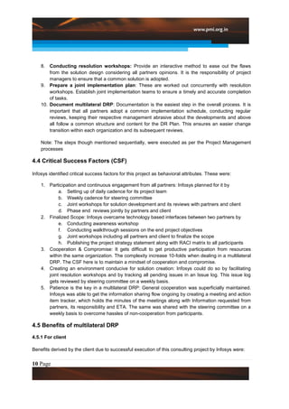 8. Conducting resolution workshops: Provide an interactive method to ease out the flaws
        from the solution design considering all partners opinions. It is the responsibility of project
        managers to ensure that a common solution is adopted.
    9. Prepare a joint implementation plan: These are worked out concurrently with resolution
        workshops. Establish joint implementation teams to ensure a timely and accurate completion
        of tasks.
    10. Document multilateral DRP: Documentation is the easiest step in the overall process. It is
        important that all partners adopt a common implementation schedule, conducting regular
        reviews, keeping their respective management abrasive about the developments and above
        all follow a common structure and content for the DR Plan. This ensures an easier change
        transition within each organization and its subsequent reviews.

    Note: The steps though mentioned sequentially, were executed as per the Project Management
    processes

4.4 Critical Success Factors (CSF)

Infosys identified critical success factors for this project as behavioral attributes. These were:

    1. Participation and continuous engagement from all partners: Infosys planned for it by
            a. Setting up of daily cadence for its project team
            b. Weekly cadence for steering committee
            c. Joint workshops for solution development and its reviews with partners and client
            d. Phase end reviews jointly by partners and client
    2. Finalized Scope: Infosys overcame technology based interfaces between two partners by
            e. Conducting awareness workshop
            f. Conducting walkthrough sessions on the end project objectives
            g. Joint workshops including all partners and client to finalize the scope
            h. Publishing the project strategy statement along with RACI matrix to all participants
    3. Cooperation & Compromise: It gets difficult to get productive participation from resources
       within the same organization. The complexity increase 10-folds when dealing in a multilateral
       DRP. The CSF here is to maintain a mindset of cooperation and compromise.
    4. Creating an environment conducive for solution creation: Infosys could do so by facilitating
       joint resolution workshops and by tracking all pending issues in an Issue log. This issue log
       gets reviewed by steering committee on a weekly basis.
    5. Patience is the key in a multilateral DRP: General cooperation was superficially maintained.
       Infosys was able to get the information sharing flow ongoing by creating a meeting and action
       item tracker, which holds the minutes of the meetings along with Information requested from
       partners, its responsibility and ETA. The same was shared with the steering committee on a
       weekly basis to overcome hassles of non-cooperation from participants.

4.5 Benefits of multilateral DRP
4.5.1 For client

Benefits derived by the client due to successful execution of this consulting project by Infosys were:


10 Page
 