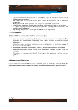 •   Assessment blueprint that provides a consolidated view of impact to recovery of all
        infrastructure components
    •   DR solution that leverages all aspects of the current IT infrastructure with no additional
        investment
    •   Multiple technically viable options of each component to meet DR requirements
    •   Scientific way of selecting solution recommendation which was in line with the DR strategy
    •   A solution Implementation plan which acts as a baseline project plan for implementing DR
        solution recommendations
    •   DR Strategy that provides a roadmap to meet the business requirement

4.5.2 For all partners

Multilateral DRP has number of benefits for all partners, including:

    •   Advanced level of preparedness with business partners, in recovering from disasters. This
        promotes an interdependent relationship and further advances business-to-business
        integration
    •   Strengthening the functioning relationship amongst all partners by continuous supply of
        business and information flow
    •   Measurable competitive advantage in IT Service Continuity Management for each partner
    •   Extended influence and support external to the organization, improves the brand value and
        reputation
    •   Interactions by management and staff will strengthen the operational interface between
        partners



4.6 Pedagogical Outcomes

Lessons learnt are documented below as a sustainable guide for eradicating common pitfalls, for
project managers who intend to take up multilateral application disaster recovery planning projects.




11 Page
 