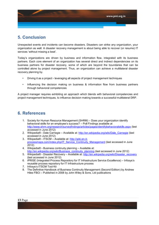 5. Conclusion
Unexpected events and incidents can become disasters. Disasters can strike any organization, your
organization as well. A disaster recovery management is about being able to recover (or resume) IT
services „without missing a beat‟.

Today‟s organizations are driven by business and information flow, integrated with its business
partners. Each core element of an organization has several direct and indirect dependencies on its
business partners for disaster recovery, some of which are beyond the boundaries that can be
controlled alone by project management. Thus, an organization can achieve a multilateral disaster
recovery planning by.

   •   Driving it as a project - leveraging all aspects of project management techniques

   •   Influencing the decision making on business & information flow from business partners
       through behavioral competencies

A project manager requires exhibiting an approach which blends with behavioral competencies and
project management techniques, to influence decision making towards a successful multilateral DRP.




6. References
   1. Society for Human Resource Management (SHRM) – Does your organization identify
      behavioral skills for an employee‟s success? – Poll Findings available at
      http://www.shrm.org/research/surveyfindings/articles/pages/identifybehavioralskills.aspx (last
      accessed in June 2012)
   2. Wikipedia® - Dale Carnegie – Available at: http://en.wikipedia.org/wiki/Dale_Carnegie (last
      accessed in June 2012)
   3. Wikipedia® - ITSCM – Available at: http://wiki.en.it-
      processmaps.com/index.php/IT_Service_Continuity_Management (last accessed in June
      2012)
   4. Wikipedia® - Business continuity planning – Available at:
      http://en.wikipedia.org/wiki/Business_continuity_planning (last accessed in June 2012)
   5. Wikipedia® - Disaster Recovery – Available at: http://en.wikipedia.org/wiki/Disaster_recovery
      (last accessed in June 2012)
   6. iPRISE (Integrated Process Repository for IT Infrastructure Service Excellence) – Infosys‟s
      reusable process repository for IT Infrastructure process
   7. Infosys‟s ITSCM Tool Kit
   8. The Definitive Handbook of Business Continuity Management (Second Edition) by Andrew
      Hiles FBCI – Published in 2008 by John Wiley & Sons, Ltd publications




13 Page
 